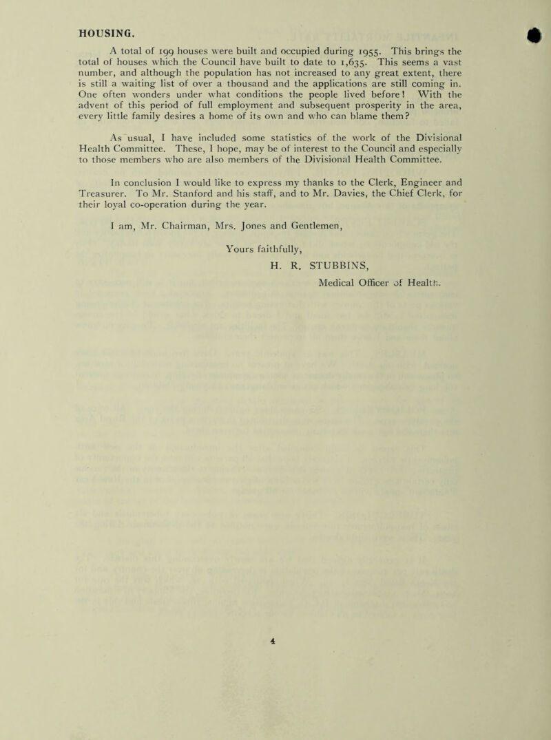HOUSING. A total of igg houses were built and occupied during ig55- This brings the total of houses which the Council have built to date to 1,635. This seems a vast number, and although the population has not increased to any great extent, there is still a waiting list of over a thousand and the applications are still coming in. One often wonders under what conditions the people lived before! With the advent of this period of full employment and subsequent prosperity in the area, every little family desires a home of its own and who can blame them? As usual, I have included some statistics of the work of the Divisional Health Committee. These, I hope, may be of interest to the Council and especially to those members who are also members of the Divisional Health Committee. In conclusion I would like to express my thanks to the Clerk, Engineer and Treasurer. To Mr. Stanford and his staff, and to Mr. Davies, the Chief Clerk, for their loyal co-operation during the year. I am, Mr. Chairman, Mrs. Jones and Gentlemen, Yours faithfully, H. R. STUBBINS, Medical Officer of Health.