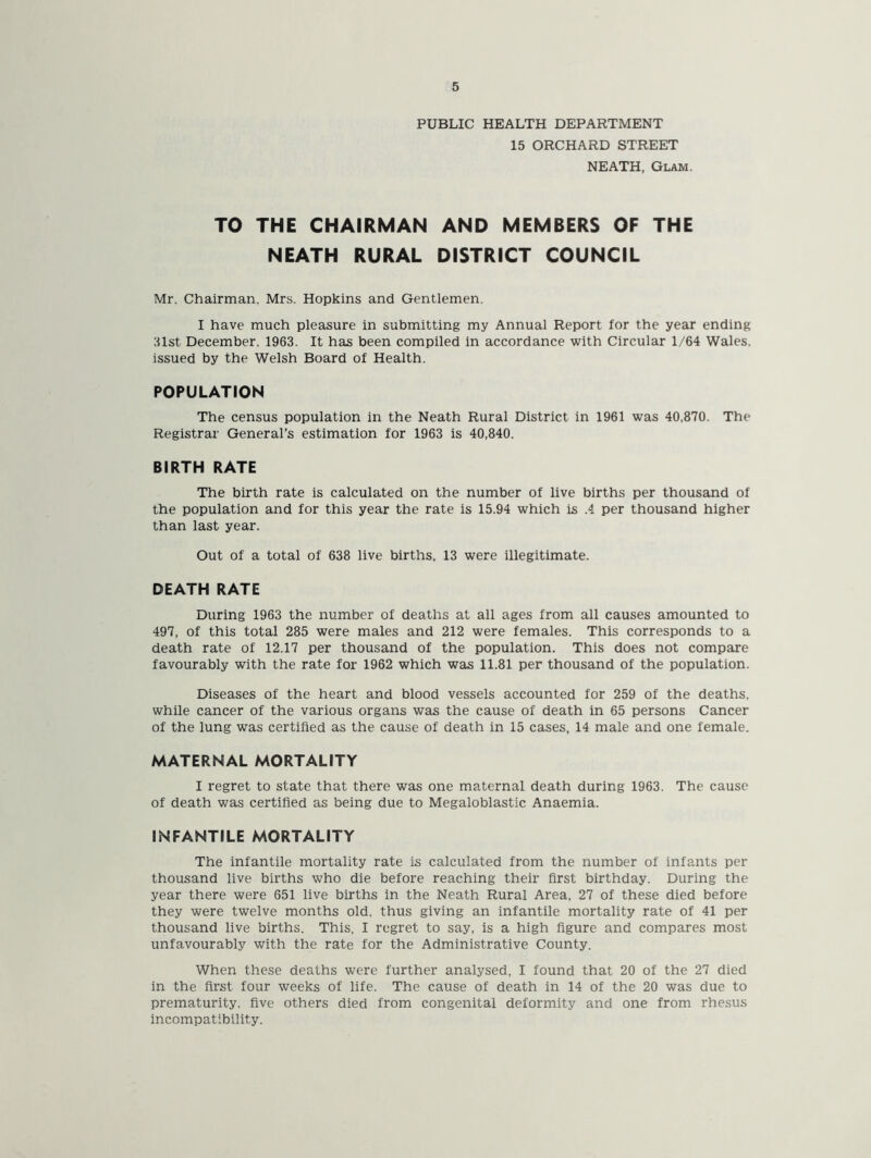 PUBLIC HEALTH DEPARTMENT 15 ORCHARD STREET NEATH, Glam. TO THE CHAIRMAN AND MEMBERS OF THE NEATH RURAL DISTRICT COUNCIL Mr. Chairman. Mrs. Hopkins and Gentlemen. I have much pleasure in submitting my Annual Report for the year ending 31st December. 1963. It has been compiled in accordance with Circular 1/64 Wales, issued by the Welsh Board of Health. POPULATION The census population in the Neath Rural District in 1961 was 40.870. The Registrar General’s estimation for 1963 is 40,840. BIRTH RATE The birth rate is calculated on the number of live births per thousand of the population and for this year the rate is 15.94 which is .4 per thousand higher than last year. Out of a total of 638 live births. 13 were illegitimate. DEATH RATE During 1963 the number of deaths at all ages from all causes amounted to 497, of this total 285 were males and 212 were females. This corresponds to a death rate of 12.17 per thousand of the population. This does not compare favourably with the rate for 1962 which was 11.81 per thousand of the population. Diseases of the heart and blood vessels accounted for 259 of the deaths, while cancer of the various organs was the cause of death in 65 persons Cancer of the lung was certified as the cause of death in 15 cases, 14 male and one female. MATERNAL MORTALITY I regret to state that there was one maternal death during 1963. The cause of death was certified as being due to Megaloblastic Anaemia. INFANTILE MORTALITY The infantile mortality rate is calculated from the number of infants per thousand live births who die before reaching their first birthday. During the year there were 651 live births in the Neath Rural Area. 27 of these died before they were twelve months old, thus giving an infantile mortality rate of 41 per thousand live births. This, I regret to say, is a high figure and compares most unfavourably with the rate for the Administrative County. When these deaths were further analysed, I found that 20 of the 27 died in the first four weeks of life. The cause of death in 14 of the 20 was due to prematurity, five others died from congenital deformity and one from rhesus incompatibility.