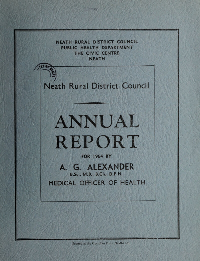 PUBLIC HEALTH DEPARTMENT THE CIVIC CENTRE NEATH Neath Rural District Council ANNUAL REPORT FOR 1964 BY A. G. ALEXANDER B.Sc., M.B., B.Ch., D.P.H. MEDICAL OFFICER OF HEALTH Printed at the Guardian Press (Neath) Ltd.