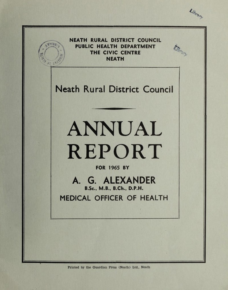PUBLIC HEALTH DEPARTMENT Jf THE CIVIC CENTRE V #7 NEATH Neath Rural District Council ANNUAL REPORT FOR 1965 BY A. G. ALEXANDER B.Sc.t M.B., B.Ch., D.P.H. MEDICAL OFFICER OF HEALTH Printed by the Guardian Press (Neath) Ltd., Neath