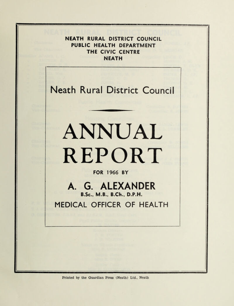 PUBLIC HEALTH DEPARTMENT THE CIVIC CENTRE NEATH Neath Rural District Council ANNUAL REPORT FOR 1966 BY A. G. ALEXANDER B.Sc., M.B., B.Ch., D.P.H. MEDICAL OFFICER OF HEALTH