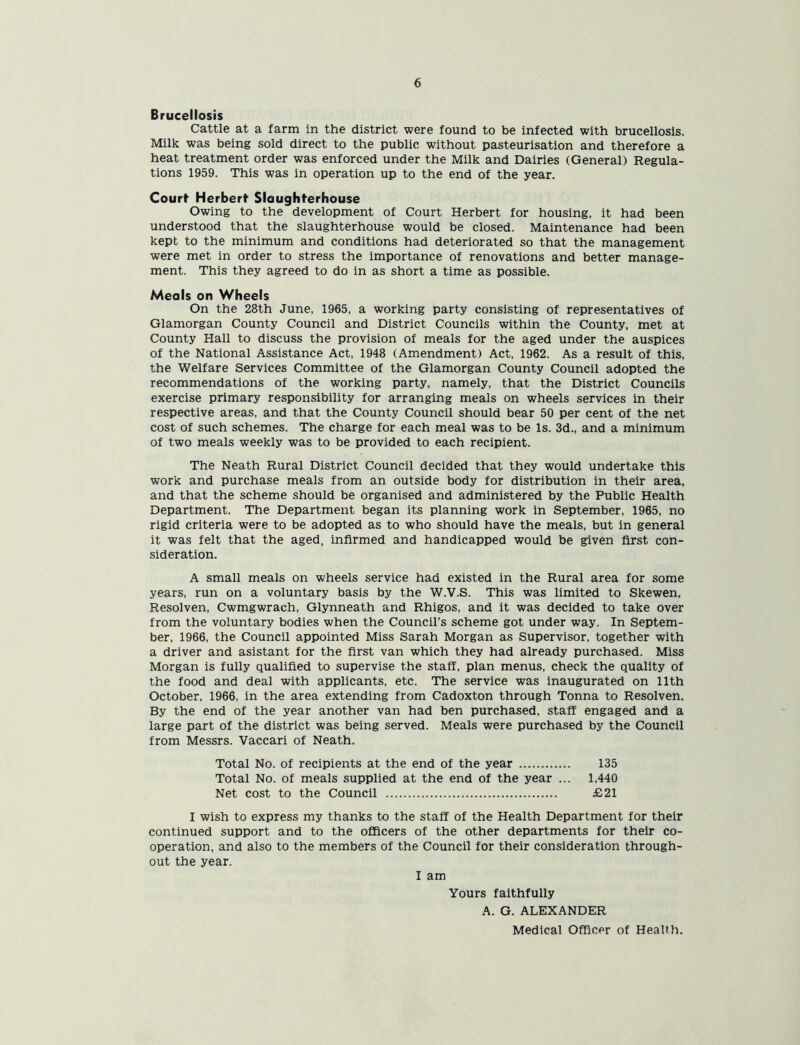 Brucellosis Cattle at a farm in the district were found to be infected with brucellosis. Milk was being sold direct to the public without pasteurisation and therefore a heat treatment order was enforced under the Milk and Dairies (General) Regula- tions 1959. This was in operation up to the end of the year. Court Herbert Slaughterhouse Owing to the development of Court Herbert for housing, it had been understood that the slaughterhouse would be closed. Maintenance had been kept to the minimum and conditions had deteriorated so that the management were met in order to stress the importance of renovations and better manage- ment. This they agreed to do in as short a time as possible. Meals on Wheels On the 28th June, 1965, a working party consisting of representatives of Glamorgan County Council and District Councils within the County, met at County Hall to discuss the provision of meals for the aged under the auspices of the National Assistance Act, 1948 (Amendment) Act, 1962. As a result of this, the Welfare Services Committee of the Glamorgan County Council adopted the recommendations of the working party, namely, that the District Councils exercise primary responsibility for arranging meals on wheels services in their respective areas, and that the County Council should bear 50 per cent of the net cost of such schemes. The charge for each meal was to be Is. 3d., and a minimum of two meals weekly was to be provided to each recipient. The Neath Rural District Council decided that they would undertake this work and purchase meals from an outside body for distribution in their area, and that the scheme should be organised and administered by the Public Health Department. The Department began its planning work in September, 1965, no rigid criteria were to be adopted as to who should have the meals, but in general it was felt that the aged, infirmed and handicapped would be given first con- sideration. A small meals on wheels service had existed in the Rural area for some years, run on a voluntary basis by the W.V.S. This was limited to Skewen, Resolven, Cwmgwrach, Glynneath and Rhigos, and it was decided to take over from the voluntary bodies when the Council’s scheme got under way. In Septem- ber, 1966, the Council appointed Miss Sarah Morgan as Supervisor, together with a driver and asistant for the first van which they had already purchased. Miss Morgan is fully qualified to supervise the staff, plan menus, check the quality of the food and deal with applicants, etc. The service was inaugurated on 11th October, 1966, in the area extending from Cadoxton through Tonna to Resolven. By the end of the year another van had ben purchased, staff engaged and a large part of the district was being served. Meals were purchased by the Council from Messrs. Vaccari of Neath. Total No. of recipients at the end of the year 135 Total No. of meals supplied at the end of the year ... 1,440 Net cost to the Council £21 I wish to express my thanks to the staff of the Health Department for their continued support and to the officers of the other departments for their co- operation, and also to the members of the Council for their consideration through- out the year. I am Yours faithfully A. G. ALEXANDER Medical Officer of Health.