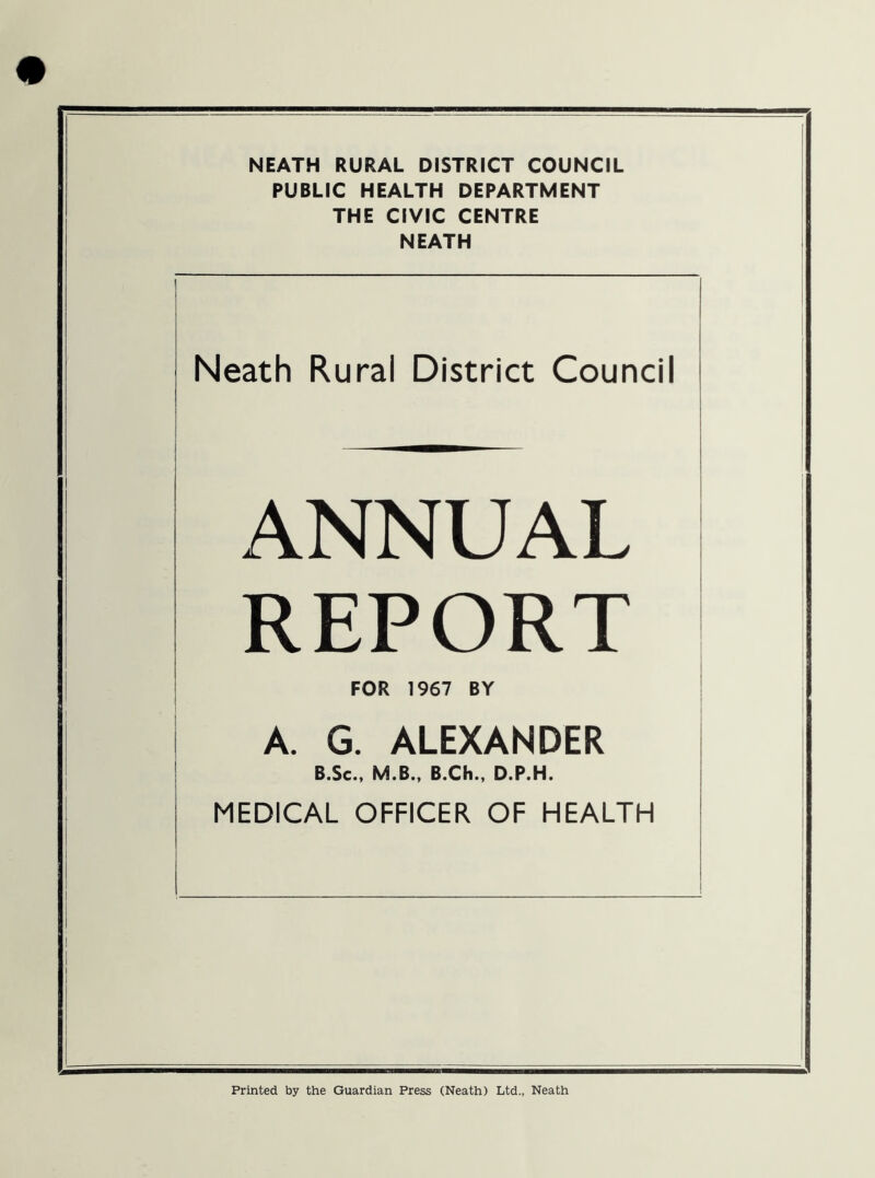 PUBLIC HEALTH DEPARTMENT THE CIVIC CENTRE NEATH Neath Rural District Council ANNUAL REPORT FOR 1967 BY A. G. ALEXANDER B.Sc., M.B., B.Ch., D.P.H. MEDICAL OFFICER OF HEALTH Printed by the Guardian Press (Neath) Ltd., Neath