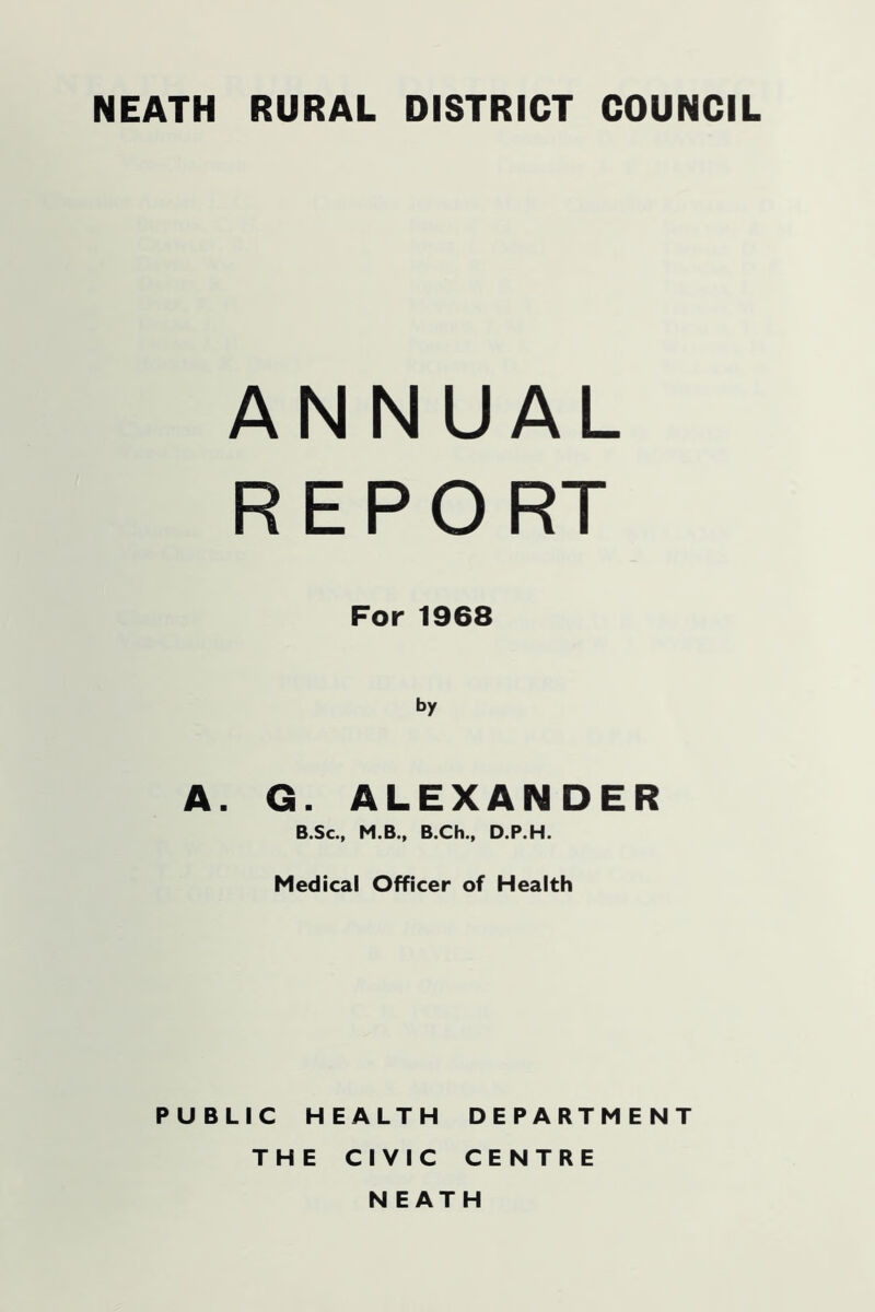 ANNUAL R E P O RT For 1968 by A. G. ALEXANDER B.Sc., M.B., B.Ch., D.P.H. Medical Officer of Health PUBLIC HEALTH DEPARTMENT THE CIVIC CENTRE NEATH