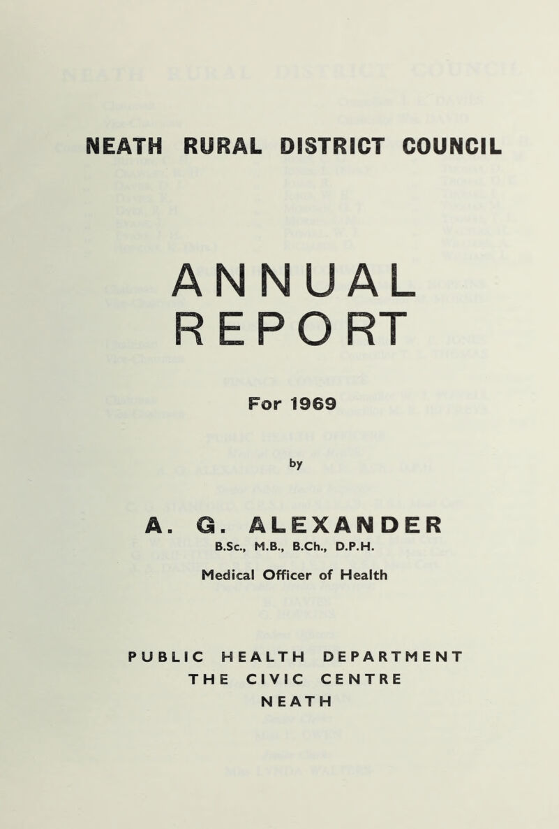 ANNUAL R E P O RT For 1969 by A. G. ALEXANDER B.Sc., M.B., B.Ch., D.P.H. Medical Officer of Health PUBLIC HEALTH DEPARTMENT THE CIVIC CENTRE NEATH