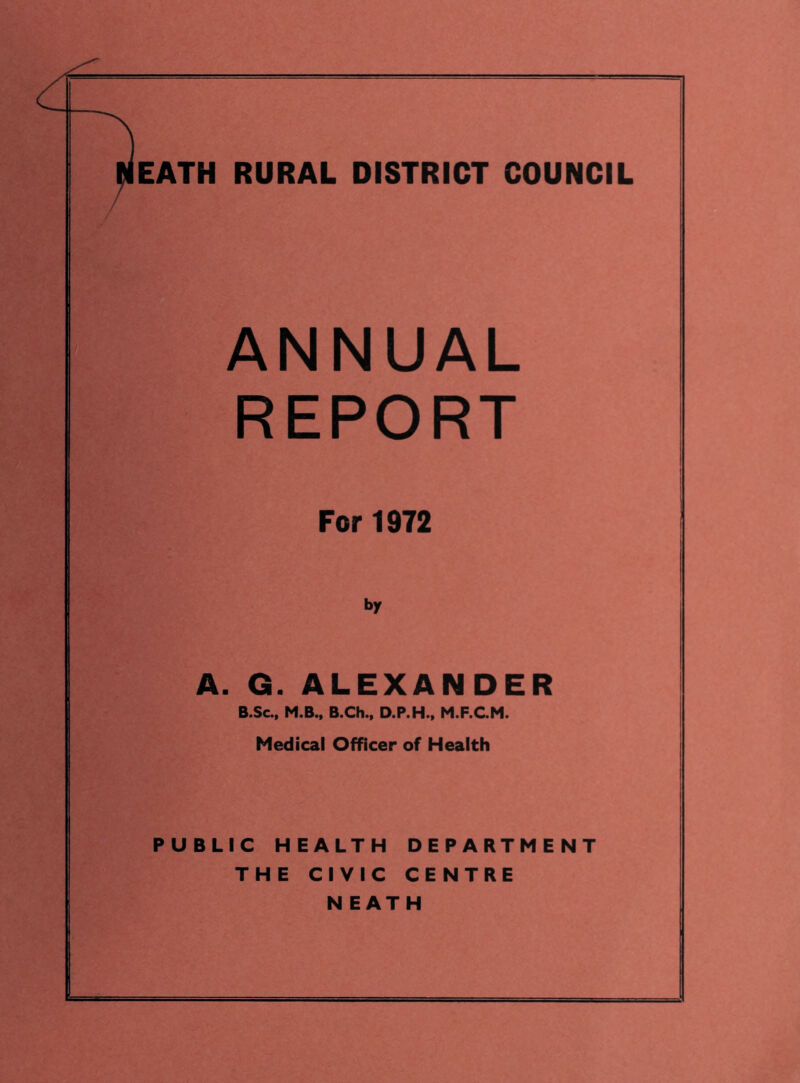 ANNUAL REPORT For 1972 i>r A. G. ALEXANDER B.Sc„ M.B., B.Ch., D.P.H., M.F.C.M. Medical Officer of Health PUBLIC HEALTH DEPARTMENT THE CIVIC CENTRE NEATH