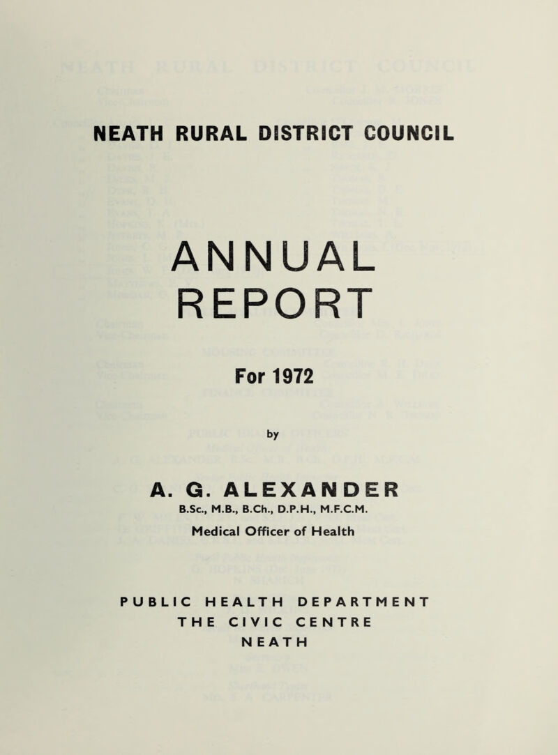 ANNUAL REPORT For 1972 by A. G. ALEXANDER B.Sc., M.B., B.Ch., D.P.H., M.F.C.M. Medical Officer of Health PUBLIC HEALTH DEPARTMENT THE CIVIC CENTRE NEATH