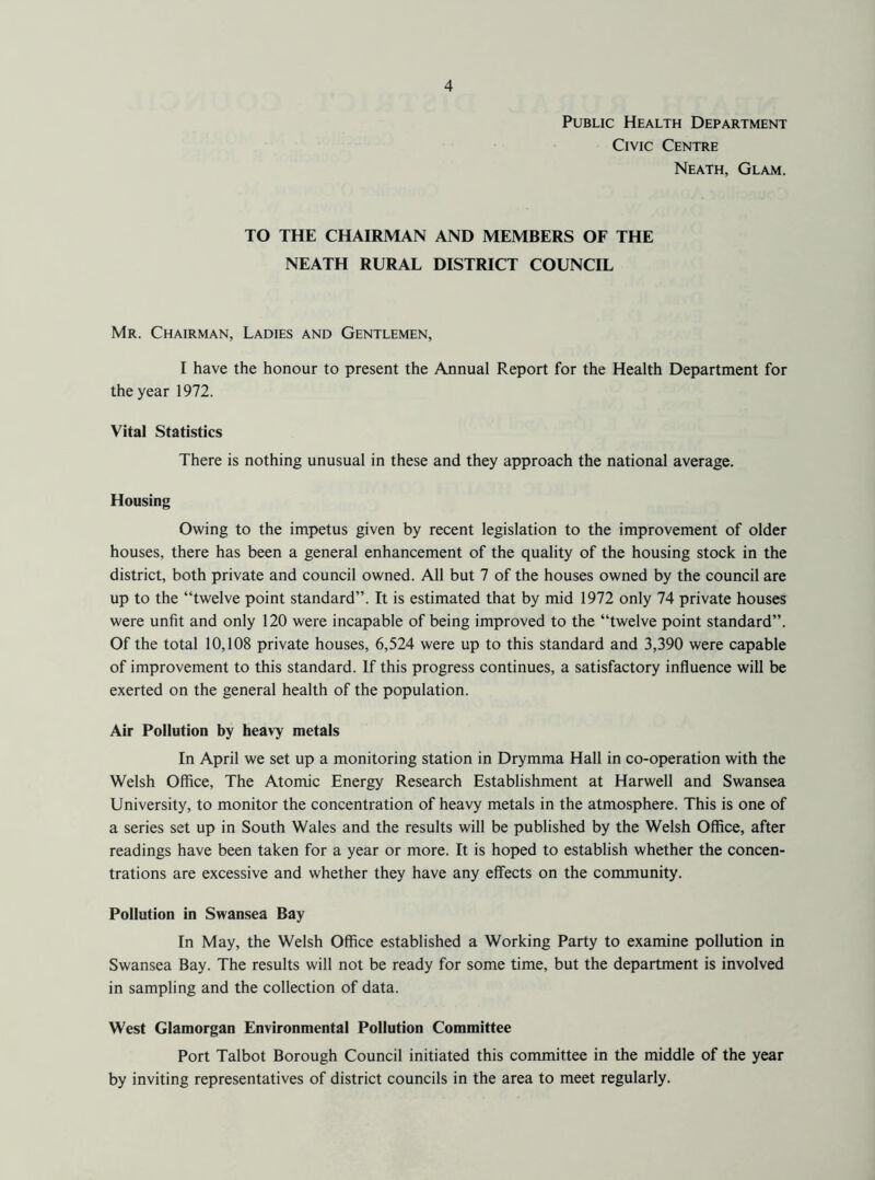 Public Health Department Civic Centre Neath, Glam. TO THE CHAIRMAN AND MEMBERS OF THE NEATH RURAL DISTRICT COUNCIL Mr. Chairman, Ladies and Gentlemen, I have the honour to present the Annual Report for the Health Department for the year 1972. Vital Statistics There is nothing unusual in these and they approach the national average. Housing Owing to the impetus given by recent legislation to the improvement of older houses, there has been a general enhancement of the quality of the housing stock in the district, both private and council owned. All but 7 of the houses owned by the council are up to the “twelve point standard”. It is estimated that by mid 1972 only 74 private houses were unfit and only 120 were incapable of being improved to the “twelve point standard”. Of the total 10,108 private houses, 6,524 were up to this standard and 3,390 were capable of improvement to this standard. If this progress continues, a satisfactory influence will be exerted on the general health of the population. Air Pollution by heavy metals In April we set up a monitoring station in Drymma Hall in co-operation with the Welsh Office, The Atomic Energy Research Establishment at Harwell and Swansea University, to monitor the concentration of heavy metals in the atmosphere. This is one of a series set up in South Wales and the results will be published by the Welsh Office, after readings have been taken for a year or more. It is hoped to establish whether the concen- trations are excessive and whether they have any effects on the community. Pollution in Swansea Bay In May, the Welsh Office established a Working Party to examine pollution in Swansea Bay. The results will not be ready for some time, but the department is involved in sampling and the collection of data. West Glamorgan Environmental Pollution Committee Port Talbot Borough Council initiated this committee in the middle of the year by inviting representatives of district councils in the area to meet regularly.