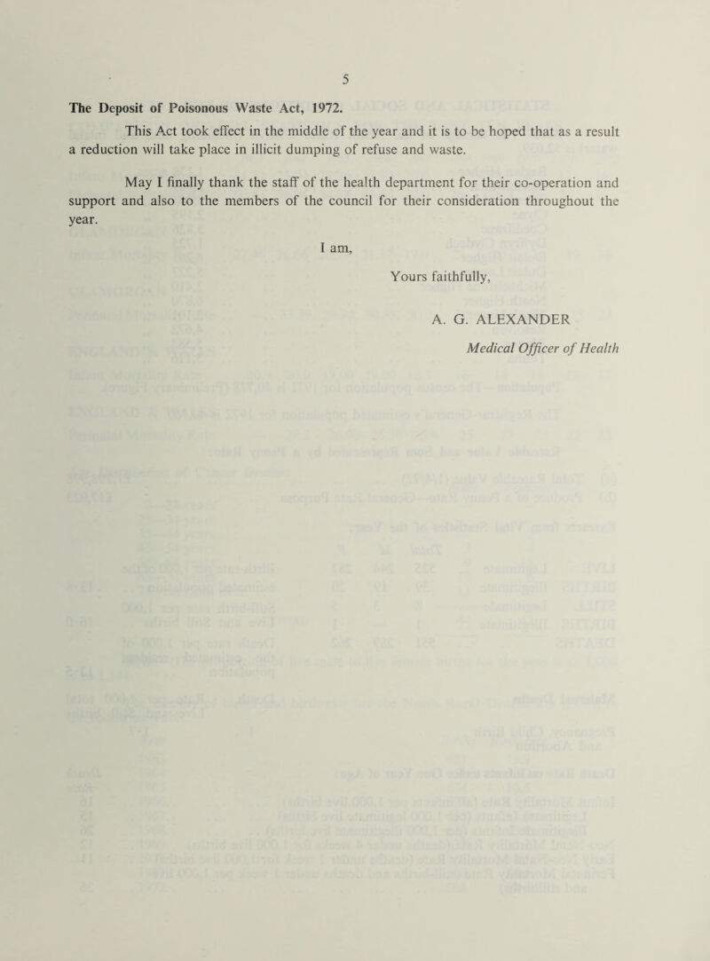 The Deposit of Poisonous Waste Act, 1972. This A.ct took effect in the middle of the year and it is to be hoped that as a result a reduction will take place in illicit dumping of refuse and waste. May I finally thank the staff of the health department for their co-operation and support and also to the members of the council for their consideration throughout the year. I am, Yours faithfully, A. G. ALEXANDER Medical Officer of Health