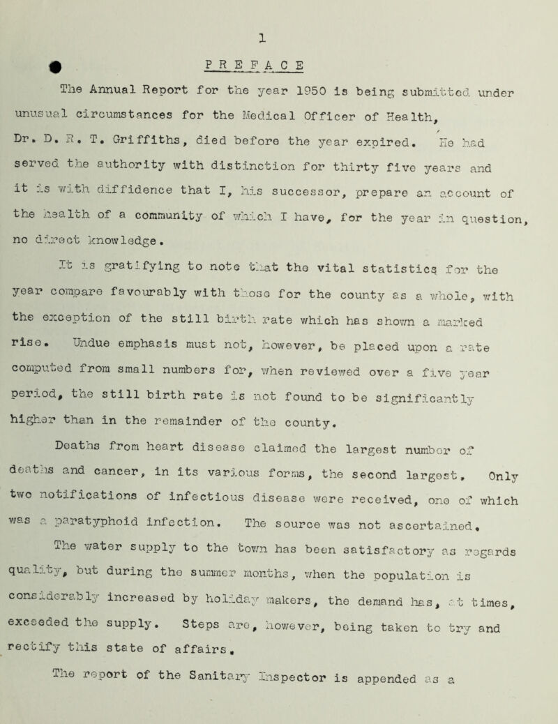 1 # p R E F ACE The Annual Report for the year 1950 Is being submitted under unusual circumstances for the Medical Officer of Health, / Dr, D, u, T, Griffiths, died before the year expired. He had served the authority with distinction for thirty five years and it :.s with diffidence that I, his successor, prepare an account of the health of a community of which I have, for the year in question, no direct knowledge. It is gratifying to note that the vital statistics for the year compare favourably with those for the county as a whole, with the exception of the still birth rate which has shown a marked riso. Undue emphasis must not, however, be placed upon a rate computed from small numbers for, when reviewed over a five year period, the still birth rate is not found to be significantly higher than in the remainder of the county. Deatns from heart disease claimed the largest number of deaths and cancer, in its various forms, the second largest. Only two notifications of infectious disease were received, one of which was a paratyphoid infection. The source was not ascertained, xne water supply to the town has been satisfactory as regards quality, but during tho summer months, when the population is considerably increased by holiday makers, the demand has, at times, exceeded the supply. Steps are, however, being taken to try and rectify this state of affairs, Tne report of the Sanitary Inspector is appended as a