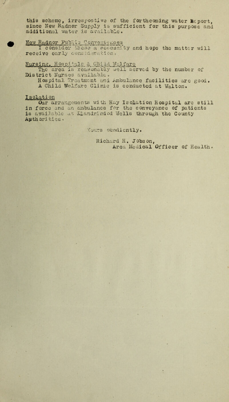 this scheme, irrespective of the forthcoming water leport, since New Radnor Supply is sufficient for this purpose and additional water :is available. Now Radnor Pub1lc Convertenc^s I consider these a ne-cessl’ty and hope the matter will receive early c o nsd ex a. t i o a o Nursing. Hospitals & Child ¥03.fare Tho area is reasonably well served by the number of District Nurses available. Hospital Treatment and Ambulance facilities are good. A Child Welfare Clinic is conducted at Walton. I30lation Our arrangements with Hay Isolation Hospital are still in force and an ambulance for the conveyance of patients is available at Llandrindod Wells through the County Apthari ties. fours obediently. Richard H. Jobs on, Area Medical Officer of Health.