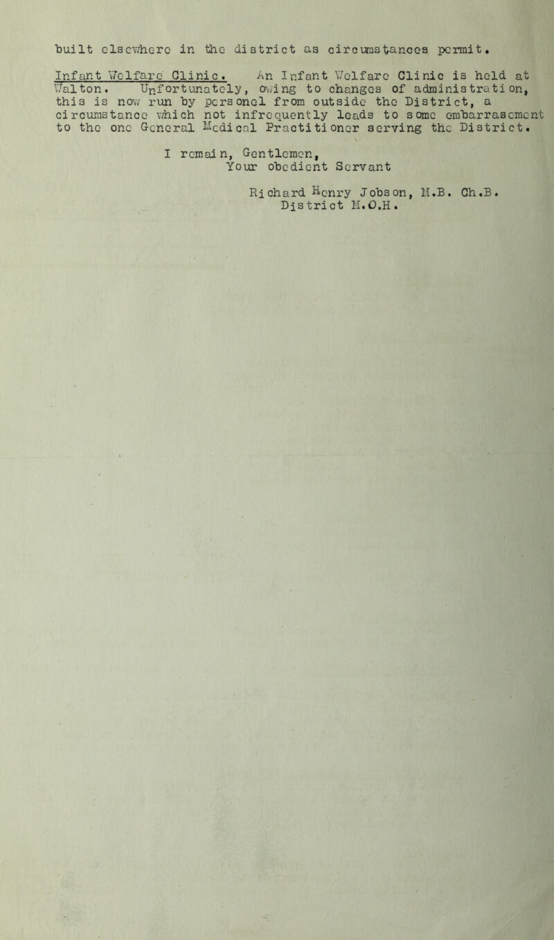 built elsewhere in the district as circumstances permit* Infant Welfare' Clinic* An Infant Welfare Clinic is held at Walton. Unfortunately, owing to changes of administration, this is now run by pcrsonel from outside the District, a circumstance which not infrequently leads to some emharrasement to the one General Medical Practitioner serving the District. I remain, Gentlemen, Your obedient Servant Ri chard Henry Jobs on, M.B. Ch .B Dis trict H.O.H .