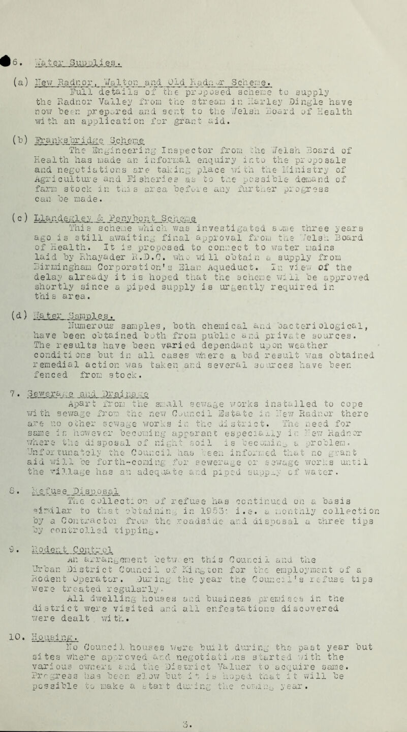 ’.fater Supplies. (a) Hew Radnoru Dalton and Old Radnor Scheme. Pull details of the proposed scheme to supply the Radnor Valley from the stream in Parley Dingle have now been prepared and sent to the ',/eish Board of Health with an application for grant aid. (^) PranksBridge Scheme The Engineering Inspector from the 7/elsh Board of Health has made an informal enquiry into the proposals and negotiations are taking place with the Ministry of Agriculture and Fisheries as to the possible demand of farm stock in this area lie fore any further progress can he made. ( c ) Llandegle.v & Benyhont Scheme This scheme which was investigated some three years ago is still awaiting final approval from the Velsh Board of Health. It is proposed to connect to water mains laid hy Rhayader R.D.G. who will obtain a supply from Birmingham Corporation’s Elan Aqueduct. In view of the delay already it is hoped that the scheme will he approved shortly since a piped supply is urgently required in thi s ar ea . (d) '■later Samples. numerous samples, both chemical and bacteriological, have been obtained both from public and private sources. The results have been varied dependant upon weather conditions but in all cases where a bad result was obtained remedial action was taken and several sources have been fenced from s to ck. 7 . Sewerage and Drainage Apart from the small sewage works installed to cope with sewage from the new Counci 1 Estate in Hew Radnor there are no ocher sewage works in the district. The need for same now eve: beeoming apparanz especially Radn or where the disposal of nigh Hnf ox innately the Council aid wi11 be for th-coming f the rillage has an adequat t soil is becoming a problem, has been informed that no grant or sewerage or sewage works unt-i e and piped supply of water. 1 8. Refuse Disposal The collection of refuse has continued on a basis similar to that obtaining in 1953' i.e. a monthly collection by a Contractoi from the roadside and disposal a three tips by controlled tipping. 9 . Roden t C on t r o 1 Aiz arrangement be tv/, en this Council and the Urban District Council of Kington for the employment of a Rodent Operator. During the year the Council’s refuse tips were urcaued rsgularly- All dwelling houses and business premises in the district were visited and all enfestations discovered were dealt with. 10 • Housi ng. Ho Council houses were built during the past year but sites where approved and negotiations started with the various owners and the District Valuer to acquire same. Progress has been slow but it is hoped that it will be possible to make a start during the co?a:g year.