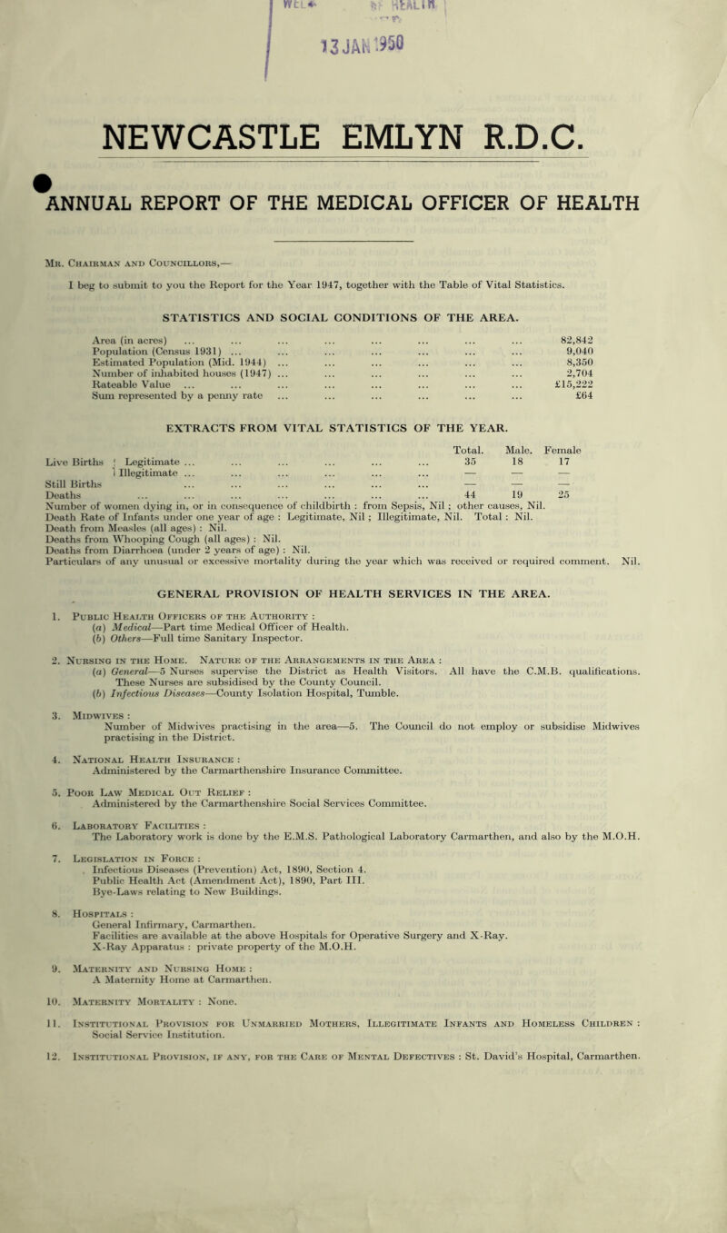 13 JAN'950 NEWCASTLE EMLYN R.D.C ANNUAL REPORT OF THE MEDICAL OFFICER OF HEALTH Mr. Chairman and Councillors,— I beg to submit to you the Report for the Year 1947, together with the Table of Vital Statistics. STATISTICS AND SOCIAL CONDITIONS OF THE AREA. Area (in acres) ... ... ... ... ... ... ... ... 82,842 Population (Census 1931) ... ... ... ... ... ... ... 9,040 Estimated Population (Mid. 1944) ... ... ... ... ... ... 8,350 Number of inhabited houses (1947) ... ... ... ... ... ... 2,704 Rateable Value ... ... ... ... ... ... ... ... £15,222 Sum represented by a penny rate ... ... ... ... ... ... £64 EXTRACTS FROM VITAL STATISTICS OF THE YEAR. Live Births 1 Legitimate ... Total. 35 Male. 18 F emale 17 Still Births 1 Illegitimate ... ... ... ... — z z. Deaths 44 19 25 Number of women dying in, or in consequence of childbirth : from Sepsis, Nil ; other causes, Nil. Death Rate of Infants under one year of age : Legitimate, Nil ; Illegitimate, Nil. Total : Nil. Death from Measles (all ages) : Nil. Deaths from Whooping Cough (all ages) : Nil. Deaths from Diarrhoea (under 2 years of age) : Nil. Particulars of any unusual or excessive mortality during the year which was received or required comment. Nil. GENERAL PROVISION OF HEALTH SERVICES IN THE AREA. 1. Public Health Officers of the Authority : (a) Medical—Part time Medical Officer of Health. (b) Others—Full time Sanitary Inspector. 2. Nursing in the Home. Nature of the Arrangements in the Area : (а) General—5 Nurses supervise the District as Health Visitors. All have the C.M.B. qualifications. These Nurses are subsidised by the County Council. (б) Infectious Diseases—County Isolation Hospital, Tumble. 3. Midwives : Number of Midwives practising in the area—5. The Council do not employ or subsidise Midwives practising in the District. 4. National Health Insurance : Administered by the Carmarthenshire Insurance Committee. 5. Poor Law Medical Out Relief : Administered by the Carmarthenshire Social Services Committee. 6. Laboratory Facilities : The Laboratory work is done by the E.M.S. Pathological Laboratory Carmarthen, and also by the M.O.H. 7. Legislation in Force : Infectious Diseases (Prevention) Act, 1890, Section 4. Public Health Act (Amendment Act), 1890, Part III. Bye-Laws relating to New Buildings. 8. Hospitals : General Infirmary, Carmarthen. Facilities are available at the above Hospitals for Operative Surgery and X-Ray. X-Ray Apparatus : private property of the M.O.H. 9. Maternity and Nursing Home : A Maternity Home at Carmarthen. 10. Maternity Mortality : None. 11. Institutional Provision for Unmarried Mothers, Illegitimate Infants and Homeless Children: Social Service Institution.