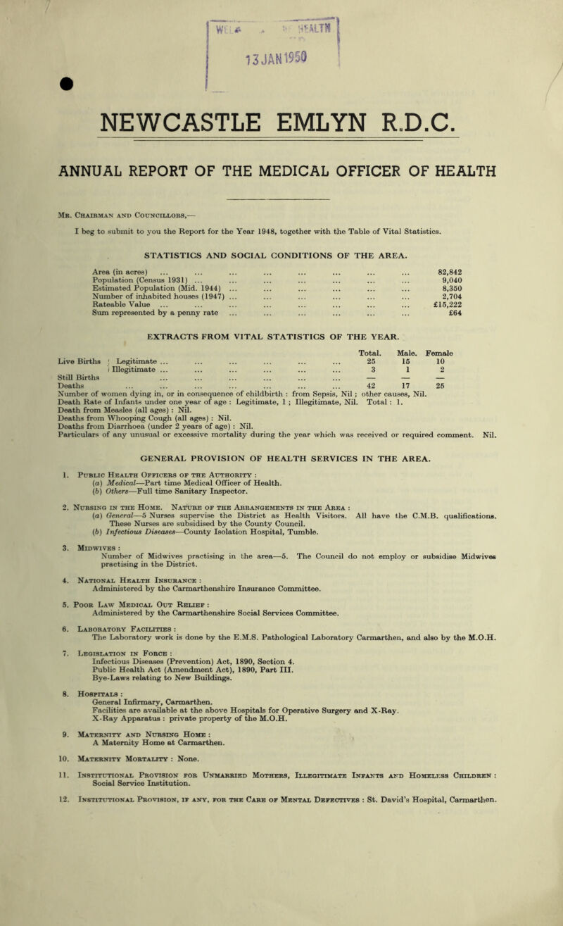 13 JAM 1950 NEWCASTLE EMLYN R.D.C. ANNUAL REPORT OF THE MEDICAL OFFICER OF HEALTH Mr. Chairman and Councillors,— I beg to submit to you the Report for the Year 1948, together with the Table of Vital Statistics. STATISTICS AND SOCIAL CONDITIONS OF THE AREA. Area (in acres) Population (Census 1931) ... Estimated Population (Mid. 1944) ... Number of inhabited houses (1947) ... Rateable Value Sum represented by a penny rate 82,842 9,040 8,350 2,704 £15,222 £64 EXTRACTS FROM VITAL STATISTICS OF THE YEAR. Live Births ; Legitimate ... Total. 25 Male. 16 Female 10 Still Births i Illegitimate ... 3 1 2 Deaths ! ! 42 17 26 Number of women dying in, or in consequence of childbirth : from Sepsis, Nil ; other causes, Nil. Death Rate of Infants under one year of age : Legitimate, 1 ; Illegitimate, Nil. Total : 1. Death from Measles (all ages) : Nil. Deaths from Whooping Cough (all ages) : Nil. Deaths from Diarrhoea (under 2 years of age) : Nil. Particulars of any unusual or excessive mortality during the year which was received or required comment. Nil. GENERAL PROVISION OF HEALTH SERVICES IN THE AREA. 1. Public Health Officers of the Authority : (a) Medical—Part time Medical Officer of Health. (b) Others—Full time Sanitary Inspector. 2. Nursing in the Home. Nature of the Arrangements in the Area : (а) General—5 Nurses supervise the District as Health Visitors. All have the C.M.B. qualifications. These Nurses are subsidised by the County Council. (б) Infectious Diseases—County Isolation Hospital, Tumble. 3. Midwives : Number of Midwives practising in the area—5. The Council do not employ or subsidise Midwives practising in the District. 4. National Health Insurance : Administered by the Carmarthenshire Insurance Committee. 5. Poor Law Medical Out Relief : Administered by the Carmarthenshire Social Services Committee. 6. Laboratory Facilities : The Laboratory work is done by the E.M.S. Pathological Laboratory Carmarthen, and also by the M.O.H. 7. Legislation in Force : Infectious Diseases (Prevention) Act, 1890, Section 4. Public Health Act (Amendment Act), 1890, Part III. Bye-Laws relating to New Buildings. 8. Hospitals : General Infirmary, Carmarthen. Facilities are available at the above Hospitals for Operative Surgery and X-Ray. X-Ray Apparatus : private property of the M.O.H. 9. Maternity and Nursing Home : A Maternity Home at Carmarthen. 10. Maternity Mortality : None. 11. Institutional Provision for Unmarried Mothers, Illegitimate Infants and Homeless Children : Social Service Institution.