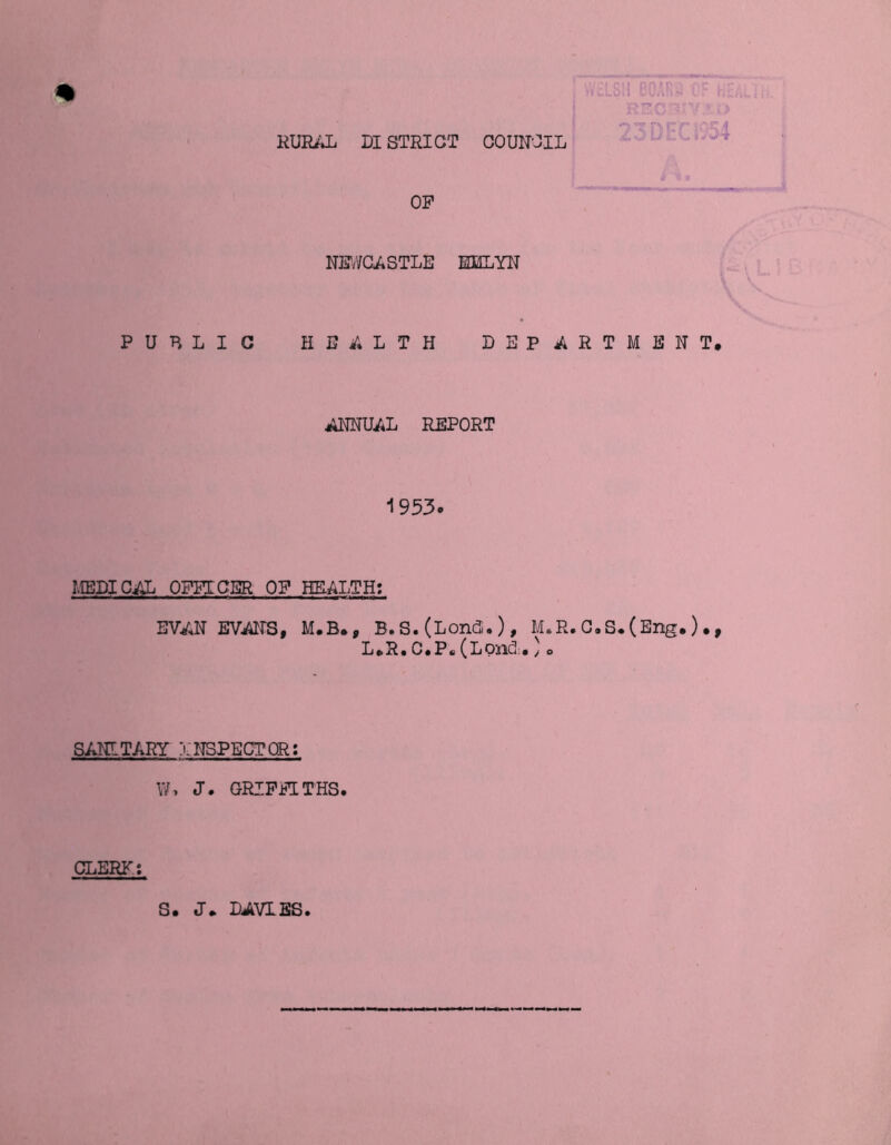 RURAL DI STRICT COUNCIL OP NEWCASTLE ELLYN PUBLIC HEALTH DEPARTMENT, ANNUAL REPORT 1953. MEDICAL OFFICER OP HEALTH: EVAN EVANS, M.B., B.S.(Londu ), M.R.C.S,(Eng.),, L e R « C.P* (L Olid: • j o SANITARY INSPECTOR: W, J. GRIFFITHS. CLERK*. S, J. DAVIES