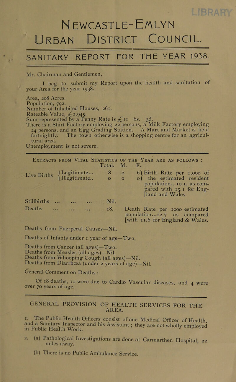 N EWCASTLE- E/ALYN Urban District Council. SANITARY REPORT FOR THE YEAR 1938. Mr. Chairman and Gentlemen, I beg to submit my Report upon the health and sanitation of your Area for the year 1938. Area, 208 Acres. Population, 792. Number of Inhabited Houses, 2C1. Rateable Value, ,£2,945. Sum represented by a Penny Rate is p£711 6s. 3d. There is a Shirt Factory employing 22 persons, a Milk Factory employing 24 persons, and an Egg Grading Station. A Mart and Market is held fortnightly. The town otherwise is a shopping centre for an agricul- tural area. Unemployment is not severe. Extracts from Vital Statistics of the Year are as follows : Total. M. F. Live Births (Legitimate... (Illegitimate.. 8 0 2 6\ 0 0 J Birth Rate per 1,000 of the estimated resident population...10.1, as com- pared with 15.1 for Eng- land and Wales. Stillbirths . •• ••• ••• Nil. Deaths . 18. Death Rate per 1000 estimated copulation...22.7 as compared with 11.6 for England & Wales. Deaths from Puerperal Causes—Nil. Deaths of Infants under 1 year of age—Two, Deaths from Cancer (all ages)—Two. Deaths from Measles (all ages)—Nil. Deaths from Whooping Cough (all ages)—Nil. Deaths from Diarrhoea (under 2 years of age)—Nil. General Comment on Deaths : Of 18 deaths, 10 were due to Cardio Vascular diseases, and 4 were over 70 years of age. GENERAL PROVISION OF HEALTH SERVICES FOR THE AREA. 1. The Public Health Officers consist of one Medical Officer of Health and a Sanitary Inspector and his Assistant ; they are not wholly employed in Public Health Work. 1 3 2. (a) Pathological Investigations are done at Carmarthen Hospital 22 miles away. r ’ (b) There is no Public Ambulance Service.