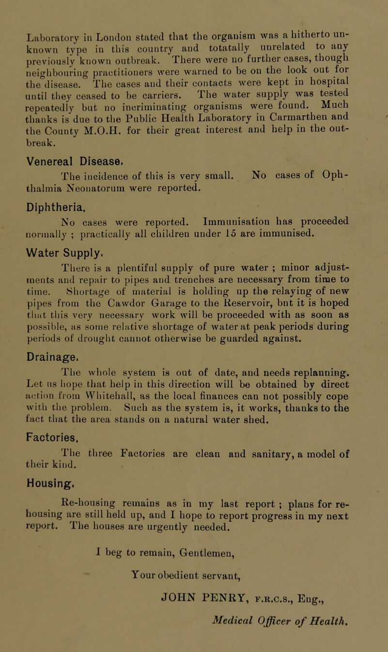 Laboratory in London stated that the organism was a hitherto un- known type in this country and totatally unrelated to any previously known outbreak. There were no further cases, though neighbouring practitioners were warned to be on the look out for the disease. The cases and their contacts were kept in hospital until they ceased to be carriers. The water supply was tested repeatedly but no incriminating organisms were found. Much thanks is due to the Public Health Laboratory in Carmarthen and the County M.O.H. for their great interest and help in the out- break. Venereal Disease. The incidence of this is very small. No cases of Oph- thalmia Neonatorum were reported. Diphtheria. No cases were reported. Immunisation has proceeded normally ; practically all children under 15 are immunised. Water Supply. There is a plentiful supply of pure water ; minor adjust- ments and repair to pipes and trenches are necessary from time to time. Shortage of material is holding up the relaying of new pipes from the Cawdor Garage to the Reservoir, bnt it is hoped that this very necessary work will be proceeded with as soon as possible, as some relative shortage of water at peak periods during periods of drought cannot otherwise be guarded against. Drainage. The whole system is out of date, and needs replanning. Let us hope that help in this direction will be obtained by direct action from Whitehall, as the local finances can not possibly cope with the problem. Such as the system is, it works, thanks to the fact that the area stands on a natural water shed. Factories. The three Factories are clean and sanitary, a model of their kind. Housing. Re-housing remains as in my last report ; plans for re- housing are still held up, and I hope to report progress in my next report. The houses are urgently needed. I beg to remain, Gentlemen, Your obedient servant, JOHN PENRY, f.r.c.s., Eng., Medical O fficer of Health.