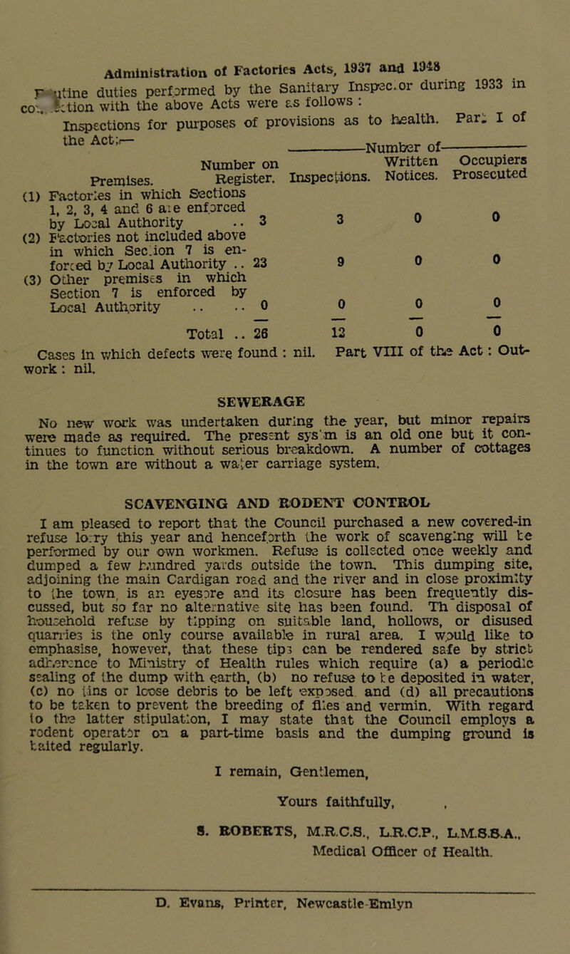 Admlnistmtion of Factories Acts, 1937 and 1948 r utlne duties perf.Drmed by the Sanitary Inspac.or during 1933 in CO'., iction with the above Acts were as follows ; Infections for purposes of provisions as to health. Par. I of the Actji— Number on Premises. Register. Inspectldns (1) Factories in which Sections 1, 2, 3, 4 and 6 a:e enforced by Local Authority ..3 3 (2) P'actories not included above in which Sec.ion 7 is en- forced by Local Authority .. 23 9 (3) Other premises in which Section 7 is enforced by Local Authority .. . • 0 0 ■Number of- Written Notices. Occupiers Prosecuted Total .. 26 Cases in which defects were found : nil. work; nil. 12 0 Part vm of the Act 0 : Out- SEWERAGE No new work was undertaken during the year, but minor repairs were made as required. The present sys'm is an old one but it con- tinues to function without serious breakdown. A number of cottages in the town are without a water carriage system. SCAVENGING AND P^ODENT CONTROL I am pleased to report that the Council purchased a new covered-in refuse lo:ry this year and henceforth the work of scavenging will te performed by our own workmen. Refuse is collected once weekly and dumped a few hundred yards outside the town. This dumping site, adjoining the main Cardigan road and the river and in close proximity to ihe town, is an eyesore and its closure has been frequently dis- cussed, but so far no alternative site has been found. Th disposal of household refuse by tipping on suitable land, hollows, or disused quanies is the only course available in rural area. I wpuld like to emphasise, however, that these tips can be rendered safe by strict adb.ersnce to Ministry of Health rules which require (a) a periodic sealing of the dump with earth, (b) no refuse to te deposited in water, (c) no tins or loose debris to be left exposed and (d) all precautions to be taken to prevent the breeding of flies and vermin. With regard to the latter stipulation, I may state that the Council employs a rodent operator on a part-time basis and the dumping grotmd is baited regularly. I remain. Gentlemen, Yours faithfully, 8. ROBERTS, M.R.C.S., L.R.C.P., L.M.S.S.A.. Medical Ofilcer of Health. D. Evans, Printer, Newcastle-Emlyn