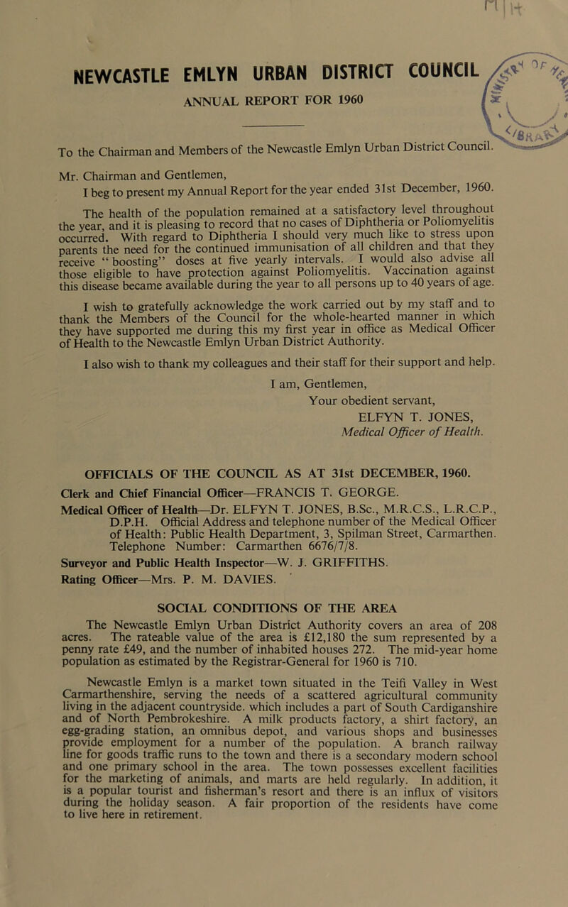 NEWCASTLE EMLYN URBAN DISTRICT COUNCIL ANNUAL REPORT FOR 1960 To the Chairman and Members of the Newcastle Emlyn Urban District Council. Mr. Chairman and Gentlemen, I beg to present my Annual Report for the year ended 31st December, 1960. The health of the population remained at a satisfactory level throughout the year and it is pleasing to record that no cases of Diphtheria or Poliomyelitis occurred. With regard to Diphtheria I should very much like to stress upon parents the need for the continued immunisation of all children and that they receive “boosting” doses at five yearly intervals. I would also advise all those eligible to have protection against Poliomyelitis. Vaccination against this disease became available during the year to all persons up to 40 years of age. I wish to gratefully acknowledge the work carried out by my staff and to thank the Members of the Council for the whole-hearted manner in which they have supported me during this my first year in office as Medical Officer of Health to the Newcastle Emlyn Urban District Authority. I also wish to thank my colleagues and their staff for their support and help. I am, Gentlemen, Your obedient servant, ELFYN T. JONES, Medical Officer of Health. OFFICIALS OF THE COUNCIL AS AT 31st DECEMBER, 1960. Clerk and Chief Financial Officer—FRANCIS T. GEORGE. Medical Officer of Health—Dr. ELFYN T. JONES, B.Sc., M.R.C.S., L.R.C.P., D.P.H. Official Address and telephone number of the Medical Officer of Health: Public Health Department, 3, Spilman Street, Carmarthen. Telephone Number: Carmarthen 6676/7/8. Surveyor and Public Health Inspector—W. J. GRIFFITHS. Rating Officer—Mrs. P. M. DAVIES. SOCIAL CONDITIONS OF THE AREA The Newcastle Emlyn Urban District Authority covers an area of 208 acres. The rateable value of the area is £12,180 the sum represented by a penny rate £49, and the number of inhabited houses 272. The mid-year home population as estimated by the Registrar-General for 1960 is 710. Newcastle Emlyn is a market town situated in the Teifi Valley in West Carmarthenshire, serving the needs of a scattered agricultural community living in the adjacent countryside, which includes a part of South Cardiganshire and of North Pembrokeshire. A milk products factory, a shirt factory, an egg-grading station, an omnibus depot, and various shops and businesses provide employment for a number of the population. A branch railway line for goods traffic runs to the town and there is a secondary modern school and one primary school in the area. The town possesses excellent facilities for the marketing of animals, and marts are held regularly. In addition, it is a popular tourist and fisherman’s resort and there is an influx of visitors during the holiday season. A fair proportion of the residents have come to live here in retirement.