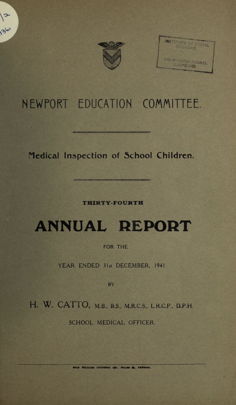 v*- NEWPORT EDUCATION COMMITTEE. Nedical Inspection of School Children. THIRTY-FOURTH ANNUAL REPORT FOR THE YEAR ENDED 31st DECEMBER, 1941 BY H. W. CATTO, M.B., B.S., M,R.C.S„ L.R.CP,, D,P,H. SCHOOL MEDICAL OFFICER. mi*m william* (rairaBt) ub> , nuu «■-, nwwcMi.