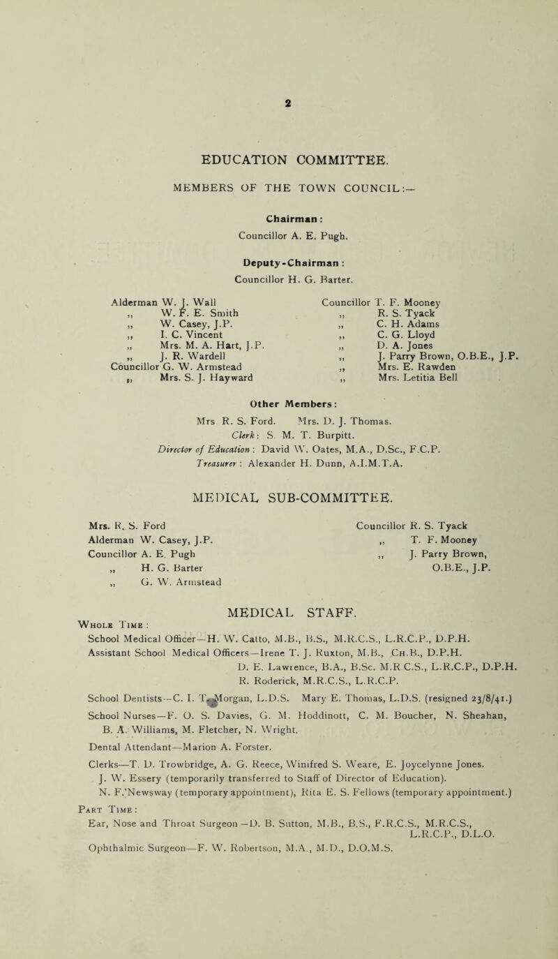 EDUCATION COMMITTEE. MEMBERS OF THE TOWN COUNCIL: — Chairman: Councillor A. E. Pugh. Deputy-Chairman : Councillor H. G. Barter. Alderman W. J. Wall ,, W. F. E. Smith „ W. Casey, J.P. ,, I. C. Vincent „ Mrs. M. A. Hart, J.P. „ J. R. Wardell Councillor G. W. Armstead ,, Mrs. S. J. Hayward Councillor T. F. Mooney ,, R. S. Tyack ,, C. H. Adams ,, C. G. Lloyd „ D. A. Jones ,, J. Parry Brown, O.B.E., J.P. ,, Mrs. E. Rawden ,, Mrs. Letitia Bell Other Members: Mrs R. S. Ford. Mrs. D. J. Thomas. Clerk: S M. T. Burpitt. Director of Education : David W. Oates, M.A., D.Sc., F.C.P. Treasurer : Alexander H. Dunn, A.I.M.T.A. MEDICAL SUB-COMMITTEE. Mrs. R. S. Ford Alderman W. Casey, J.P. Councillor A. E. Pugh „ H. G. Barter ,, G. W. Armstead Councillor R. S. Tyack „ T. F. Mooney ,, J. Parry Brown, O.B.E., J.P. MEDICAL STAFF. Whole Time : School Medical Officer—H. W. Catto, M.B., B.S., M.R.C.S., L.R.C.P., D.P.H. Assistant School Medical Officers—Irene T. J. Ruxton, M.B., Ch.B., D.P.H. D. E. Lawrence, B.A., B.Sc. M.R.C.S, L.R.C.P., D.P.H. R. Roderick, M.R.C.S., L.R.C.P. School Dentists —C. I. T^Iorgan, L.D.S. Mary E. Thomas, L.D.S. (resigned 23/8/41.) School Nurses—F. O. S. Davies, G. M. Hoddinott, C. M. Boucher, N. Sheahan, B. A. Williams, M. Fletcher, N. Wright. Dental Attendant—Marion A. Forster. Clerks—T. D. Trowbridge, A. G. Reece, Winifred S. Weare, E. Joycelynne Jones. J. W. Essery (temporarily transferred to Staff of Director of Education). N. F.'Newsway (temporary appointment), Rita E. S. Fellows (temporary appointment.) Part Time: Ear, Nose and Throat Surgeon —D. B. Sutton, M.B., B.S., F.R.C.S., M.R.C.S., L.R.C.P., D.L.O. Ophthalmic Surgeon—F. W. Robertson, M.A., M.D., D.O.M.S.