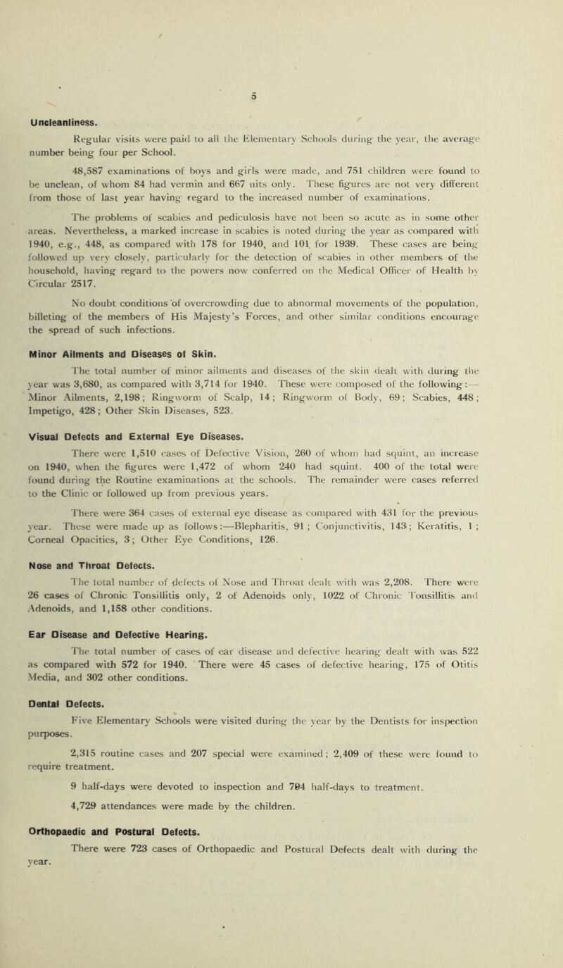 0 Uncleanliness. Regular visits were paid to all the Elementary Schools during the year, the average number being four per School. 48,587 examinations of boys and girls were made, and 751 children were found to be unclean, of whom 84 had vermin and 667 nits only. These figures are not very different from those of last year having regard to the increased number of examinations. The problems of scabies and pediculosis have not been so acute as in some other areas. Nevertheless, a marked increase in scabies is noted during the year as compared with 1940, e.g., 448, as compared with 178 for 1940, and 101 for 1939. These cases are being followed up very closely, particularly for the detection of scabies in other members of the household, having regard to the powers now conferred on the Medical Officer of Health by Circular 2517. No doubt conditions of overcrowding due to abnormal movements of the population, billeting of the members of His Majesty’s Forces, and other similar conditions encourage the spread of such infections. Minor Ailments and Diseases of Skin. The total number of minor ailments and diseases of the skin dealt with during the year was 3,680, as compared with 3,714 for 1940. These were composed of the following:— Minor Ailments, 2,198; Ringworm of Scalp, 14; Ringworm of Body, 69; Scabies, 448; Impetigo, 428; Other Skin Diseases, 523. Visual Defects and External Eye Diseases. There were 1,510 cases of Defective Vision, 260 of whom had squint, an increase on 1940, when the figures were 1,472 of whom 240 had squint. 400 of the total were found during the Routine examinations at the schools. The remainder were cases referred to the Clinic or followed up from previous years. There were 364 cases of external eye disease as compared with 431 for the previous year. These were made up as follows:—Blepharitis. 91 ; Conjunctivitis, 143; Keratitis, 1 ; Corneal Opacities, 3; Other Eye Conditions, 126. Nose and Throat Defects. The total number of defects of Nose and Throat dealt with was 2,208. There were 26 cases of Chronic Tonsillitis only, 2 of Adenoids only, 1022 of Chronic Tonsillitis and Adenoids, and 1,158 other conditions. Ear Disease and Defective Hearing. The total number of cases of ear disease and defective hearing dealt with was 522 as compared with 572 for 1940. There were 45 cases of defective hearing, 175 of Otitis Media, and 302 other conditions. Dental Defects. Five Elementary Schools were visited during the year by the Dentists for inspection purposes. 2,315 routine cases and 207 special were examined; 2,409 of these were found to require treatment. 9 half-days were devoted to inspection and 704 half-days to treatment. 4,729 attendances were made by the children. Orthopaedic and Postural Defects. There were 723 cases of Orthopaedic and Postural Defects dealt with during the year.
