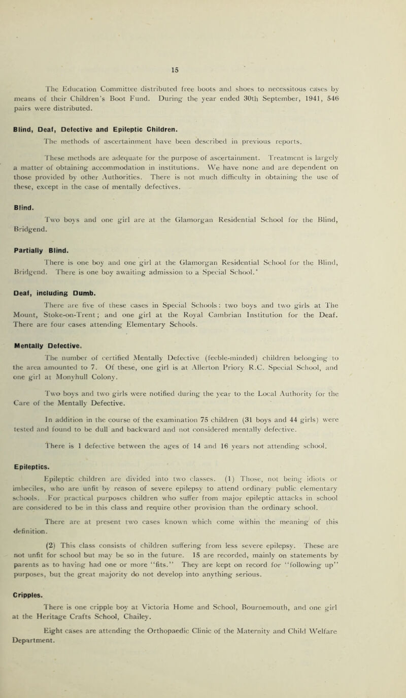 The Education Committee distributed free boots and shoes to necessitous cases by means of their Children's Boot Fund. During the year ended 30th September, 1941, 546 pairs were distributed. Blind, Deaf, Defective and Epileptic Children. The methods of ascertainment have been described in previous reports. These methods are adequate for the purpose of ascertainment. Treatment is largely a matter of obtaining accommodation in institutions. We have none and are dependent on those provided by other Authorities. There is not much difficulty in obtaining the use of these, except in the case of mentally defectives. Blind. Two boys and one girl are at the Glamorgan Residential School for the Blind, Bridgend. Partially Blind. 1'here is one boy and one girl at the Glamorgan Residential School for the Blind, Bridgend. There is one boy awaiting admission to a Special School.* Deaf, including Dumb. There are five of these cases in Special Schools : two boys and two girls at The Mount, Stoke-on-Trent; and one girl at the Royal Cambrian Institution for the Deaf. There are four cases attending Elementary Schools. Mentally Defective. The number of certified Mentally Defective (feeble-minded) children belonging to the area amounted to 7. Of these, one girl is at AUerton Priory R.C. Special School, and one girl at Monyhull Colony. Two boys and two girls were notified during the year to the Local Authority for the Care of the Mentally Defective. In addition in the course of the examination 75 children (31 boys and 44 girls) were tested and found to be dull and backward and not considered mentally defective. There is 1 defective between the ages of 14 and 16 years not attending school. Epileptics. Epileptic children are divided into two classes. (1) Those, not being idiots or imbeciles, who are unfit by reason of severe epilepsy to attend ordinary public elementary schools. For practical purposes children who suffer from major epileptic attacks in school are considered to be in this class and require other provision than the ordinary school. There are at present two cases known which come within the meaning of this definition. (2) This class consists of children suffering from less severe epilepsy. These are not unfit for school but may be so in the future. 15 are recorded, mainly on statements by parents as to having had one or more “fits.” They are kept on record for “following up” purposes, but the great majority do not develop into anything serious. Cripples. There is one cripple boy at Victoria Home and School, Bournemouth, and one girl at the Heritage Crafts School, Chailey. Eight cases are attending the Orthopaedic Clinic of the Maternity and Child Welfare Department.