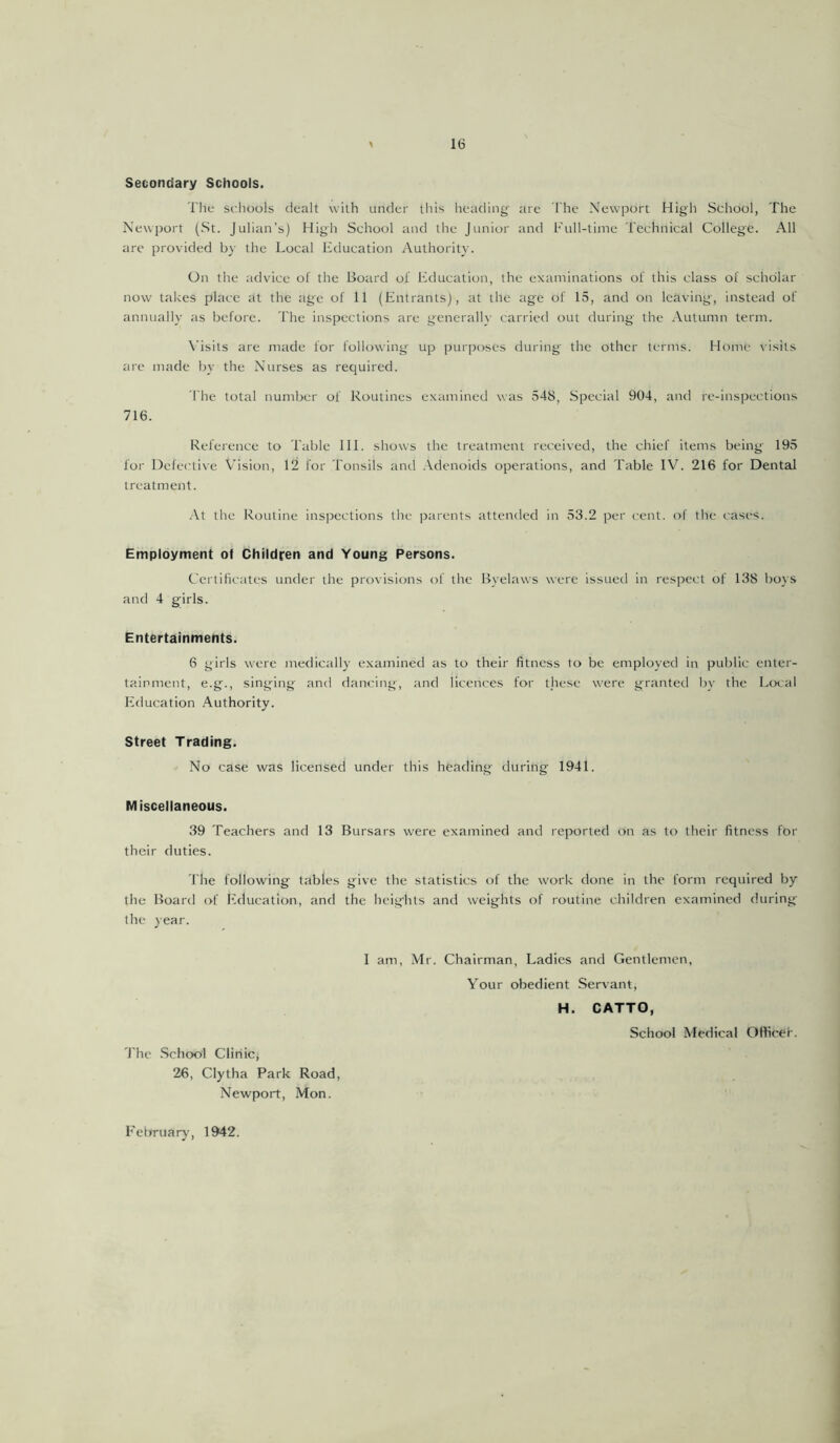 Secondary Schools. The schools dealt with under this heading- are The Newport High School, The Newport (St. Julian’s) High School and the Junior and Full-time Technical College. All are provided by the Local Education Authority. On the advice of the Board of Education, the examinations of this class of scholar now takes place at the age of 11 (Entrants), at the age of 15, and on leaving-, instead of annually as before. The inspections are generally carried out during the Autumn term. Visits are made for following up purposes during the other terms. Home visits are made by the Nurses as required. 1'he total number of Routines examined was 548, Special 904, and re-inspections 716. Reference to Table 111. shows the treatment received, the chief items being 195 for Defective Vision, 12 for Tonsils and Adenoids operations, and Table IV. 216 for Dental treatment. At the Routine inspections the parents attended in 53.2 per cent, of the eases. Employment of Children and Young Persons. Certificates under the provisions of the Byelaws were issued in respect of 138 boys and 4 girls. Entertainments. 6 girls were medically examined as to their fitness to be employed in public enter- tainment, e.g., singing and dancing, and licences for these were granted by the Local Education Authority. Street Trading. No case was licensed under this heading during 1941. Miscellaneous. 39 Teachers and 13 Bursars were examined and reported on as to their fitness for their duties. l ire following tables give the statistics of the work done in the form required by the Board of Education, and the heights and weights of routine children examined during the year. The School Clinic* 26, Clytha Park Road, Newport, Mon. 1 am, Mr. Chairman, Ladies and Gentlemen, Your obedient Servant, H. CATTO, School Medical Officer. February, 1942.