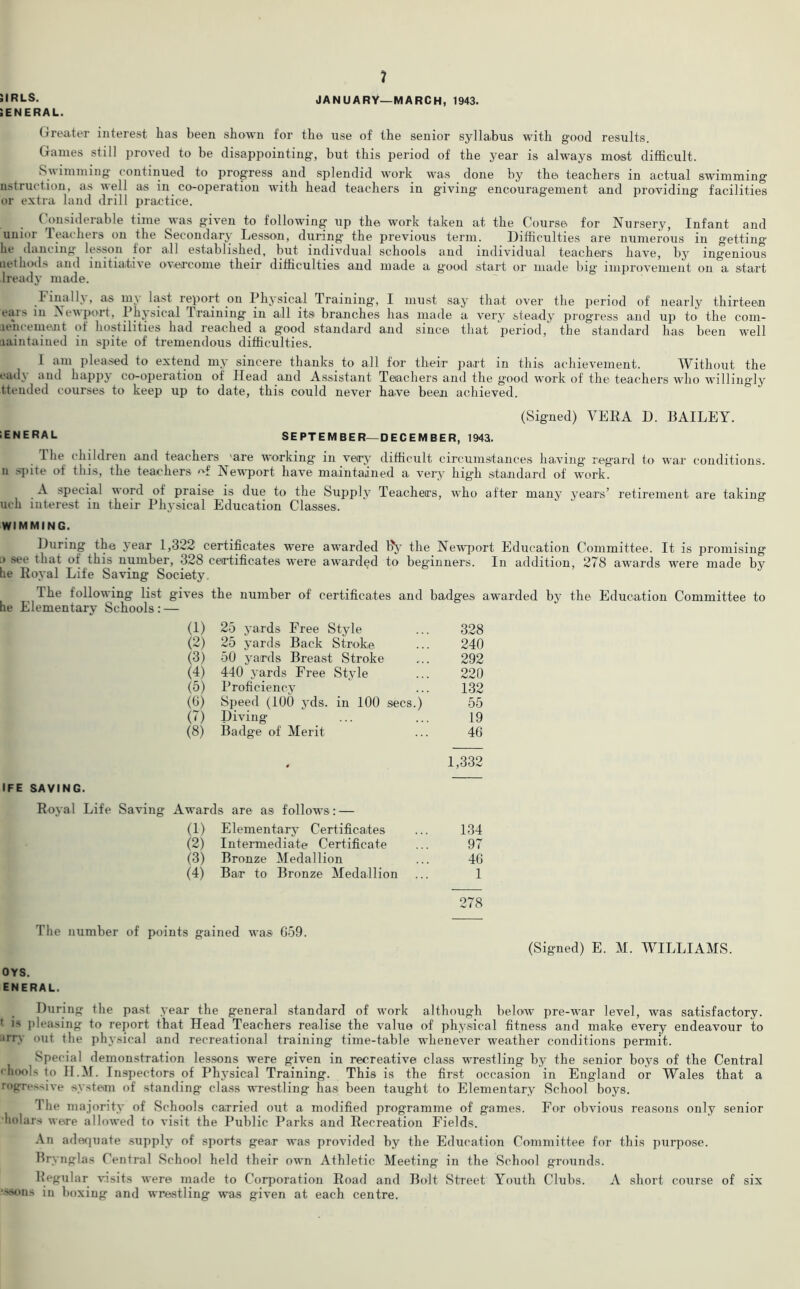 5IRLS. SENERAL. 7 JANUARY—MARCH, 1943. Greater interest has been shown for the use of the senior syllabus with good results. Games still proved to be disappointing, but this period of the year is always most difficult. Swimming continued to progress and splendid work was done by the. teachers in actual swimming nstruction, as well as in co-operation with head teachers in giving encouragement and providing facilities or extra land drill practice. Considerable time was given to following up the work taken at the Course for Nursery, Infant and unior Teachers on the Secondary Lesson, during the previous term. Difficulties are numerous in getting he dancing lesson tor all established, but indivdual schools and individual teachers have, by ingenious net hods and initiative overcome their difficulties and made a good start or made big improvement on a start lready made. Final h, as m\ last report on Physical Training, I must say that over the period of nearly thirteen eats in Newport, Physical I raining in all its branches has made a very steady progress and up to the com- iiencement of hostilities had reached a good standard and since, that period, the standard has been well iiaintained in spite of tremendous difficulties. I am pleased to extend my sincere thanks to all for their part in this achievement. Without the ead\ and happj co-operation of Head and Assistant Teachers and the good work of the teachers who willingly ttended courses to keep up to date, this could never have been achieved. (Signed) VERA D. BAILEY. ;ENERAL SEPTEMBER—DECEMBER, 1943. I lie children and teachers 'are working in very difficult circumstances having regard to war conditions, n spite of this, the teachers of Newport have maintained a very high standard of work. A special word of praise is due to the Supply Teachers, who after many j'ears’ retirement are taking uch interest in their Physical Education Classes. WIMMING. During the year 1,322 certificates wrere awarded Ry the Newport Education Committee. It is promising .> see that ot this number, 328 certificates were awarded to beginners. In addition, 278 awards ware made by lie Royal Life Saving Society. The following list gives the number of certificates and badges awarded by the Education Committee to he Elementary Schools: — IFE SAVING. Royal Life Saving (1) 25 yards Free Style 328 (2) 25 yards Back Stroke 240 (3) 50 yards Breast Stroke 292 (4) 440 yards Free Style 220 (5) Proficiency 132 (6) Speed (100 yds. in 100 secs.) 55 (7) Diving 19 (8) Badge of Merit 46 ♦ 1,332 Awards are as follows: — (1) Elementary Certificates 134 (2) Intermediate Certificate 97 (3) Bronze Medallion 46 (4) Bar to Bronze Medallion 1 278 The number of points gained was G59. (Signed) E. M. WILLIAMS. OYS. ENERAL. . During the past year the general standard of wark although below pre-war level, was satisfactory, t is pleasing to report that Head Teachers realise the value of physical fitness and make every endeavour to tv nut the physical and recreational training time-table wdienever weather conditions permit. Special demonstration lessons were given in recreative class wrestling by the senior boys of the Central chools to H.M. Inspectors of Physical Training. This is the first occasion in England or Wales that a regressive system of standing class wrestling has been taught to Elementary School boys. The majority of Schools carried out a modified programme of games. For obvious reasons only senior 'ho!u.rs were allowed to visit the Public Parks and Recreation Fields. An adequate supply of sports gear was provided by the Education Committee for this purpose. Bry nglas Central School held their own Athletic Meeting in the School grounds. Regular visits were made to Corporation Road and Bolt Street Youth Clubs. A short course of six '•s»ns in boxing and wrestling was given at each centre.