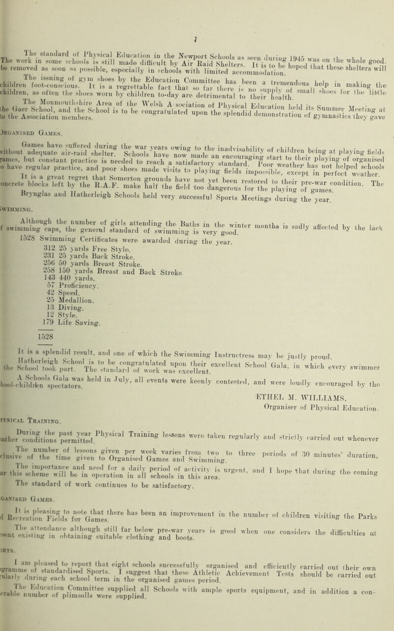 1 The wo'alntm^ ^..luring 1945 was on the whole good. be removed as soon as possible, especially in schools with limited accommodation b°Pe< th“* shelters wl!l cl,ildJ'hLu“nsfio°us*-V'Tt tT t^r^Ide '‘3 •4 **T“d««* Wp in making the children, as often the shoes worn by°child«n to-day are detriment to “heir^health *W tvr *’m liW* he (iae?S\lmXSVhbei1,.k>;Tis°ltbee *“ «* •—* feting at to the Association members. con„iatulated upon the splendid demonstration of gymnastics they |ave Jrganised Games. vithontGXqtaras& °* •“*«>««» at ploying fields rallies, but constant practice is needed to reach a satisfnctnrf en<ouiaging start to their playing of organised have regular practree. and poor shoe oncrele blM b^SS, tiTZtt HTtZ & C XX Bi.\nglai> and Hatherleigh Schools held very successful Sports Meetings during the year. iWIMMING. f swinfmitrSpfti“e-getml ^ ^ <»« ‘nek 1538 Swimming Certificates were, awarded during the year. ■312 25 yards Free Style. 231 25 yards Back Stroke. 25(J 50 yards Breast Stroke. 258 150 yards Breast and Back Stroke. 143 440 yards. 57 Proficiency. 42 Spee<l. 25 Medallion. 13 Diving. 12 Style. 179 Life Saving. 1528 It is a splendid result, and one. of which the Swimming Instructress may he justly proud ,l„. ^ 04l4> “ ’-«**»** overy swimmer hool-,l?d1i.0n0blp^atatorsS heH  'JU'y’ 4,1 *™,t» WW4 Iieenl>' contested, and were loudly encouraged by ,he ETHEL M. WILLIAMS, Organiser of Physical Education. tysical Training. ^herU3tiot pelffiPhySiCal ,***#“ «« taliau ^“^ly and strictly carried out whenever cwX1 vx^ir.'sr.?o^^m^,rimX.,°three periods of 30 mi”u,es’ ,,urati°“' ar .lib:ci:rert:“l7be1no;lat„ailaaii Urg‘‘'' «««*■* The standard of work continues to be satisfactory. ganised Games. .1 Sls° fof'Gamestl‘e‘re 'mS '*** “ iluProvtme“t in ‘a »«»!« of children visiling the Parks f The attendance although still far below pre-war years is good when one considers the difficulties at >ent existing in obtaining suitable clothing and boots. difficulties at >RTS. I am pleased to report that eight schools successfully organised and efficiently carried out their own rv,f stan(,ari,lsf1 8P°rts- . 1 suggest that these. Athletic Achievement Tests should be carried out nlarl> 'luring each school term in the organised games period. taineu out crahle'ninnW^r £omif/tlee applied all Schools with ample sports equipment, and in addition a con- traoit number of plimsolls were supplied.