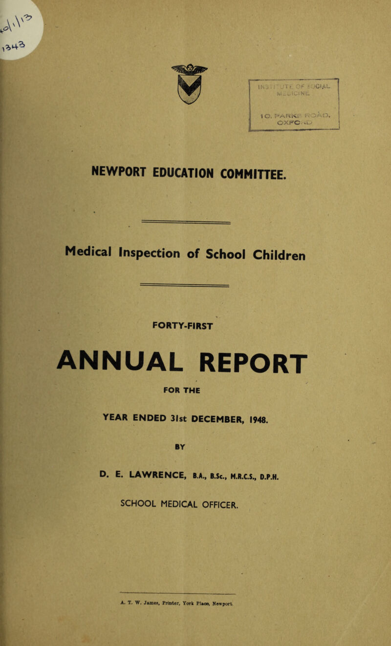 lO,PARic r.:o/.o. OXFC «D NEWPORT EDUCATION COMMITTEE. Medical Inspection of School Children FORTY-FIRST ANNUAL REPORT FOR THE YEAR ENDED 31st DECEMBER, 1948. BY D. E. LAWRENCE, B.A., B.Sc., N.R.C.S., D.P.H. SCHOOL MEDICAL OFFICER. A. T. W. James, Printer, York Place, Newport.