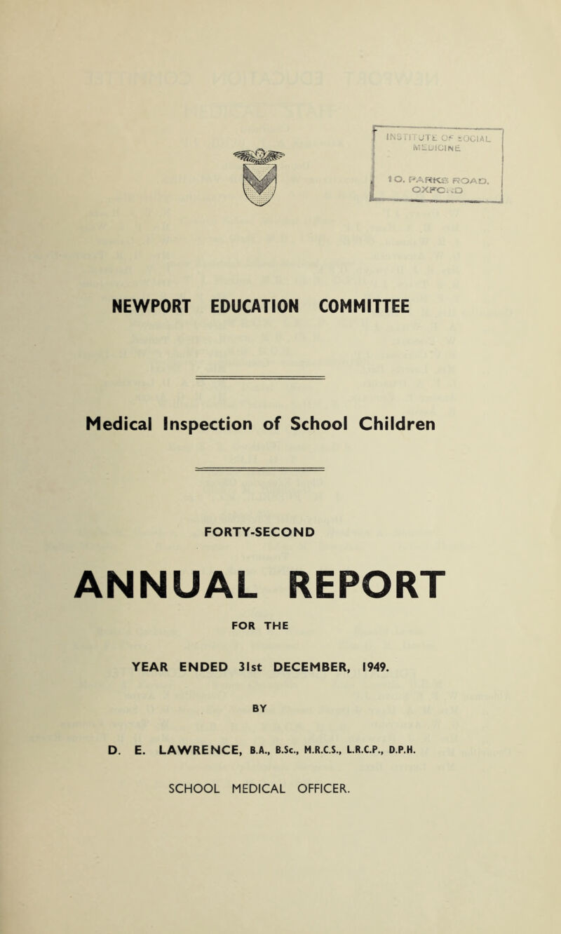 INSTITUTE OF SOCIAL IVlLLICIlNd lO. PA RKS ROAD, OXKC. .O NEWPORT EDUCATION COMMITTEE Medical Inspection of School Children FORTY-SECOND ANNUAL REPORT FOR THE YEAR ENDED 31st DECEMBER, 1949. BY D. E. LAWRENCE, B.A., B.Sc., M.R.C.S., LR.C.P., D.P.H. SCHOOL MEDICAL OFFICER.