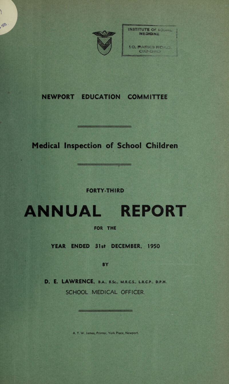 #>■ 7 INSTITUTE Of MfciHClNfc. 1 O. PARKS KO \ CXf-Ot' l> i NEWPORT EDUCATION COMMITTEE Medical Inspection of School Children FOR THE YEAR ENDED 31st DECEMBER, 1950 BY D. E. LAWRENCE, b.a., b.Sc., m.r.c.s., l.r.c.p., d.p.h. SCHOOL MEDICAL OFFICER. FORTY-THIRD ANNUAL