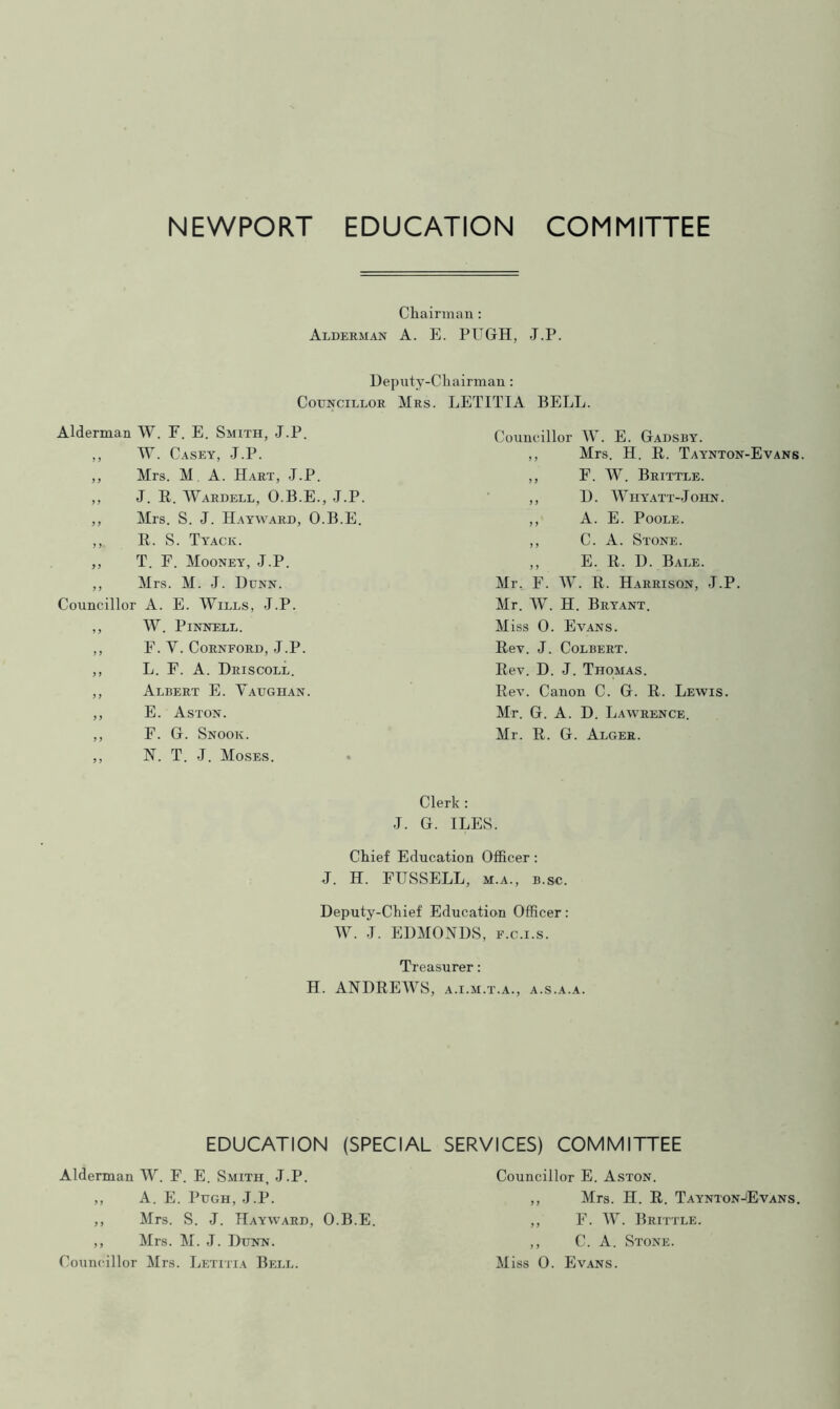 NEWPORT EDUCATION COMMITTEE Chairman : Alderman A. E. PUGH, J.P. Deputy-Chairman: Councillor Mrs. LETITIA BELL. Alderman W. F. E. Smith, J.P. ,, W. Casey, J.P. ,, Mrs. M A. Hart, J.P. ,, J. R. Wardell, O.B.E., J.P. ,, Mrs. S. J. Hayward, O.B.E. ,, It. S. Tyack. ,, T. F. Mooney, J.P. ,, Mrs. M. J. Dunn. Councillor A. E. Wills, J.P. ,, W. Pinnell. ,, F. V. CoRNFORD, J.P. ,, L. F. A. Driscoll. ,, Albert E. Vaughan. ,, E. Aston. ,, F. G. Snook. ,, N. T. J. Moses. Councillor W. E. Gadsby. ,, Mrs. H. It. Taynton-Evans. ,, F. W. Brittle. ,, D. Whyatt-John. ,, A. E. Poole. ,, C. A. Stone. ,, E. R. D. Bale. Mr. F. W. R. Harrison, J.P. Mr. W. H. Bryant. M iss 0. Evans. Rev. J. Colbert. Rev. D. J. Thomas. Rev. Canon C. G. R. Lewis. Mr. G. A. D. Lawrence. Mr. R. G. Alger. Clerk : J. G. ILES. Chief Education Officer : J. H. FUSSELL, m.a., b.sc. Deputy-Chief Education Officer: W. J. EDMONDS, f.c.i.s. Treasurer: H. ANDREWS, a.i.m.t.a., a.s.a.a. EDUCATION (SPECIAL SERVICES) COMMITTEE Alderman W. F. E. Smith, J.P. ,, A. E. Pugh, J.P. ,, Mrs. S. J. Hayward, O.B.E. ,, Mrs. M. J. Dunn. Councillor E. Aston. ,, Mrs. H. R. Taynton-Evans. ,, F. W. Brittle. ,, C. A. Stone.