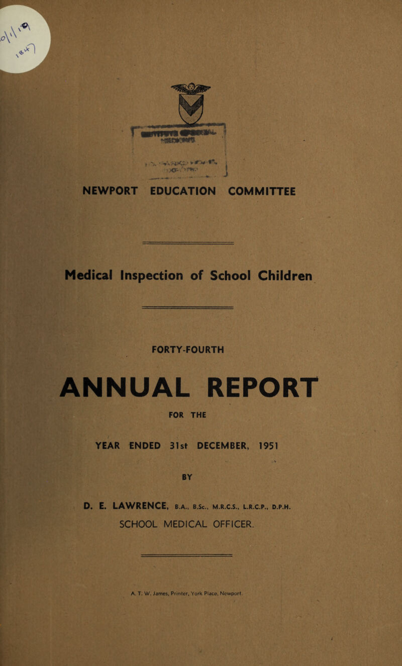 >.XP-V' <£_» ► IT J# <i vr»mt* NEWPORT EDUCATION COMMITTEE Medical Inspection of School Children FORTY-FOURTH ANNUAL REPORT FOR THE YEAR ENDED 31st DECEMBER, 1951 BY D. E. LAWRENCE, b.a., b.Sc., m.r.c.s., l.r.c.p., d.p.h. SCHOOL MEDICAL OFFICER.