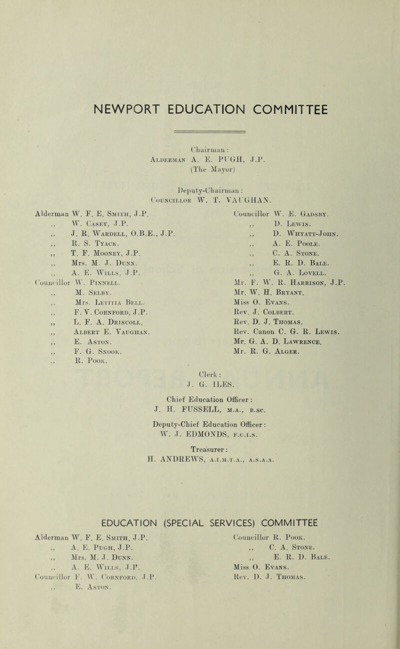 Chairman: Alderman A. E. PCGH, J.P. (The Mayor) Deputy-Chairman: Councillor W. T. YAl'GHAN. Alderman W. F. E. Smith, J.P. ,, W. Casey, J.P. ,, J. R. Wardell, O.B.E., J.P. „ R. S. Tyack. ,, T. F. Mooney, J.P. ,, Mrs. M. J. Dunn. ,, A. E. Wills, J.P. Councillor W. Pinnell. ,, M. Selby. ,, Mrs. Letitia Bell. ,, F. Y. CoRNFORD, J.P. ,, L. F. A. Driscoll. ,, Albert E. Yaugiian. ,, E. Aston. ,, F. G. Snook. ,, R. Poor. Councillor \Y. E. Gadsby. ,, D. Lewis. ,, D. Whyatt-John. ,, A. E. Poole. ,, C. A. Stone. ,, E. R. D. Bale. ,, G. A. Lovell. Mr. F. W. R. Harrison, J.P. Mr. W. H. Bryant. Miss 0. Evans. Rev. J. Colbert. Rev. D. J. Thomas. Rev. Canon C. G. R. Lewis. Mr. G. A. D. Lawrence. Mr. R. G. Alger. Clerk : •J. G. ILES. Chief Education Officer : J. H. FUSSELL, m.a., b.sc. Deputy-Chief Education Officer: W. J. EDMONDS, f.c.i.s. Treasurer: H. ANDREWS, a.i.m.t.a., a.s.a.a. EDUCATION (SPECIAL SERVICES) COMMITTEE Alderman W. F. E. Smith. J.P. ,, A. E. Pugh, J.P. ,, Mrs. M. J. Dunn. ., A. E. Wills, J.P. Councillor F. W. Cornford, •I.P. ,, E. Aston. Councillor R. Poor. ,, C. A. Stone. ,, E. R. ]). Bale. Miss 0. Evans. Rev. 1). -1. Thomas.