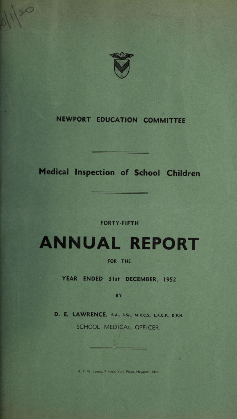 Medical Inspection of School Children FORTY FIFTH ANNUAL REPORT YEAR FOR THE ENDED 31st DECEMBER, 1952 BY D. E. LAWRENCE, b.a., b.sc., m.r.c.s., l.r.c.p., d.p.h. SCHOOL MEDICAL OFFICER. A. T. W. James, Printer, York Place, Newport, Mon