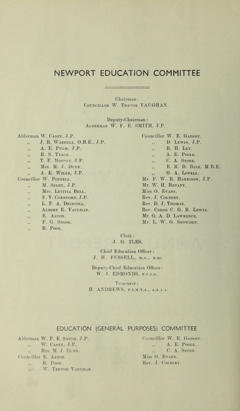 Chairman : Councillor TV. Trevor VAUGHAN. Deputy-Chairman: Alderman W. F. E. SMITH, J.P. Alderman TV. Casey, J.P. ,, J. R. TVardell, O.B.E., J.P. ,, A. E. Pugh, J.P. ,, R. S. Tyack. „ T. F. Moo'sey, J.P. ,, Mrs. M. J. Dunn. ,, A. E. Wills, J.P. Councillor TV. Pinnell. ,, M. Selby, J.P. ,, Mrs. Letitia Bell. ,, F. V. Cornford, J.P. ,, L. F. A. Driscoll. ,, Albert E. Vaughan. ,, E. Aston. ,, F. G. Snook. ,, R. Pook. J. Councillor TV. E. Gadsby. ,, D. Lewis, J.P. ,, R. H. Ley. ,, A. E. Poole. ,, C. A. Stone. ,, E. R, D. Bale, M.B. ,, G. A. Lovell. Mr. F. TV. R. Harrison, J.P. Mr. TV. H. Bryant. Miss 0. Evans. Rev. J. Colbert. Rev. D. J. Thomas. Rev. Canon C. G. R. Lewis. Mr. G. A. D. Lawrence. Mr. L. TV. G. Snowden. Clerk: G. ILES. Chief Education Officer : J. H. FUSSELL, m.a., b.sc. Deputy-Chief Education Officer : TV. J. EDMONDS, f.c.i.s. T reasurer: H. ANDREWS, f.i.m.t.a., a.s.a.a. EDUCATION (GENERAL PURPOSES) COMMITTEE Alderman TV. F. E. Smith. J.P. ,, TV. Casey, J.P. ,, Mrs. M. J. Dunn. Councillor E. Aston. ,, R. Pook. ,, TV. Trevor Vaughan. Councillor TV. E. Gadsby. ,, A. E. Poole. ,, C. A. Stone. Miss 0. Evans. Rev. J. Colbert.