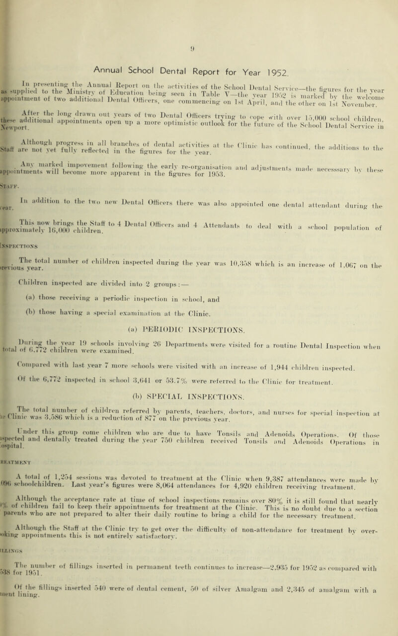 Annual School Dental Report for Year 1952. »> supplieS1 r’Jbe1^nistr^ TaWe figures for the year appointment of two additional Dental Officers, one commencing on 1st April, amfthe o?Won lit LIT Ajfter the long drawn out years of two Dental Officers trying to cope with M(l( 11 mil:) imnnitifmonfo ~ ... ±’ ’ j * ,1 S . ^additional appointment;'up ^e^iSSc^lSZ SLefKu «of , Although progress in all branches of dental activities at the Statr are not yet fully reflected in the figures for the year. Any marked impovement following the early re-organisation appointments will become more apparent in the figures for 1953. Clinic has continued, the additions to the and adjustments made necesssary by these Staff. rear. In addition to the two new Dental Officers there was also appointed one dental attendant during the 4 U,a' '•* “d 4 At,“d“,s » -hool population of NSPKCTIONS utTious^vear! '1 t‘hil,lreU insPected duriuS the .™ar was 10,358 which is an increase of 1,007 on the Children inspected are divided into 2 groups: — (a) those receiving a periodic inspection in school, and (h) those having a special examination at the Clinic. (a) PERIODIC INSPECTIONS. j , , 1).l,I'.uit£0tllf Jfar 1!) scllools involving 26 Departments were visited for a routine Dental Inspection when total of ()., ,2 children were examined. Compared with last year 7 more schools were visited with an increase of 1,944 children inspected. <>t the 0,772 inspected in school 3,041 or 53.7% were referred to the Clinic for treatment. (b) SPECIAL INSPECTIONS. The total number of children referred by parents, teachers, doctors, and nurses for special inspection at ie i lime was 3,o80 which is a reduction of 877 on the previous year. I nder this group come children who are due to lia.ve Tonsils and Adenoids Operations Of those I'pected and dentally treated during the year 750 children received Tonsils and Adenoids Operations in ospital. Hh AT.MKX I A total of 1,2. 1 >9l» schoolchildren. 54 sessions was devoted to treatment at the Clinic when 9,387 attendances were made Last year’s figures were 8,064 attendances for 4,920 children receiving treatment. by Although the acceptance rate at time of school inspections remains over 80% it is still found that nearly ot children fail to keep their appointments for treatment at the Clinic. This is no doubt due to a section parents who are not prepared to alter their daily routine to bring a child for the necessary treatment. Although the Staff at the Clinic try to get over the difficulty of non-attendance for treatment bA- over- '••king appointments this is not entirely satisfactory. ir.Lixos I he number of fillings inserted in permanent teeth continues to increase—2,935 for 1952 as compared with •>3<S tor 1951. Ot the fillings inserted 540 were of dental cement, 50 of silver Amalgam and 2,345 of amaE-am with a meat lining.