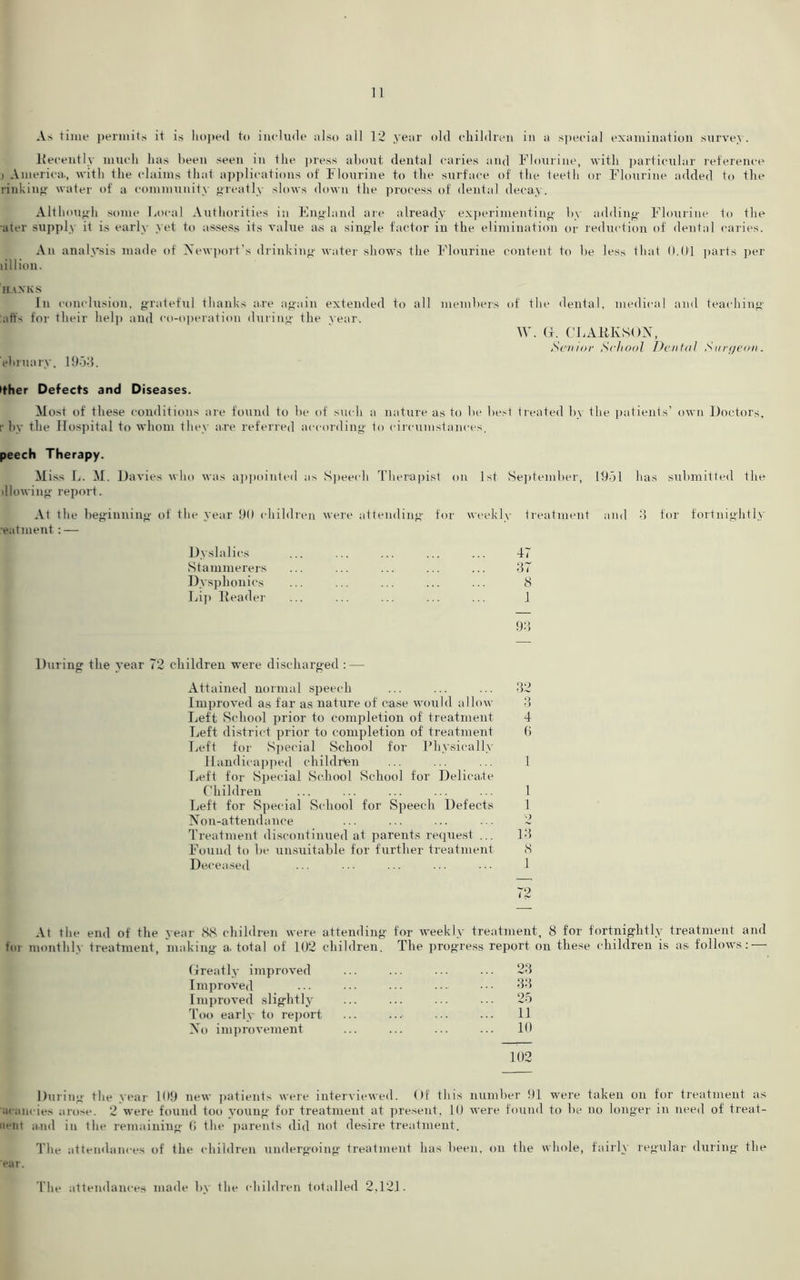 As time permits it is Imped to include also all 12 year old children in a special examination survey. Recently much has been seen in the press about dental caries and Flourine, with particular reference i America., with the claims that applications of Flourine to the surface of the teeth or Flourine added to the rinkiug water of a community greatly slows down the process of dental decay. Although some Local Authorities in England are already experimenting by adding Flourine to the ater supply it is early yet to assess its value a.s a single factor in the elimination or reduction of dental caries. An analysis made of Newport’s drinking water shows the Flourine content to be less that 0.01 parts per lillion. HANKS In conclusion, grateful thanks are again extended to all members of the dental, medical and teaching :affs for their help and co-operation during the year. W. G. CLARKSON, Senior School Dental Surgeon. ehruary, 19-33. ither Defects and Diseases. Most of these conditions are found to be of such a nature as to be best treated by the patients’ own Doctors, r by the Hospital to whom they are referred according to circumstances. peech Therapy. M iss L. M. Davies who was appointed as Speech Therapist on 1st September, 1931 has submitted the dlowing report. At the beginning of the year 90 children were attending for weekly treatment and 3 for fortnightly eatment: — Dyslalies Stammerers Dysphonies Lip Reader 47 37 8 1 93 During the year 72 children were discharged :—- Attained normal speech ... ... ... 32 Improved as far as nature of case would allow 3 Left School prior to completion of treatment 4 Left district prior to completion of treatment 6 Left for Special School for Physically Handicapped children ... ... ... 1 Left for Special School School for Delicate Children ... ... ... ... ... 1 Left for Special School for Speech Defects 1 Non-attendance ... ... ... ... 2 Treatment discontinued at parents request ... 13 Found to be unsuitable for further treatment 8 Deceased ... ■ ■ • • • • ■ • • ■ ■ ■ 1 72 At the end of the year 88 children were attending for weekly treatment, 8 for fortnightly treatment and fin monthly treatment, making a. total of 102 children. The progress report on these children is as follows: Greatly improved ... ... ... ... 23 Improved ... ••• ••• ••• 33 Improved slightly ... ... ... ... 25 Too early to report ... ...- ••• 11 No improvement ... ... ... ... 10 102 During the year 109 new patients were interviewed. Of this number 91 were taken on for treatment as acancies arose. 2 were found too young for treatment at present, 10 were found to be no longer in need of treat- n**nt and in the remaining 0 the parents did not desire treatment. The attendances of the children undergoing treatment has been, on the whole, fairly regular during the 'ear. The attendances made by the children totalled 2,121.