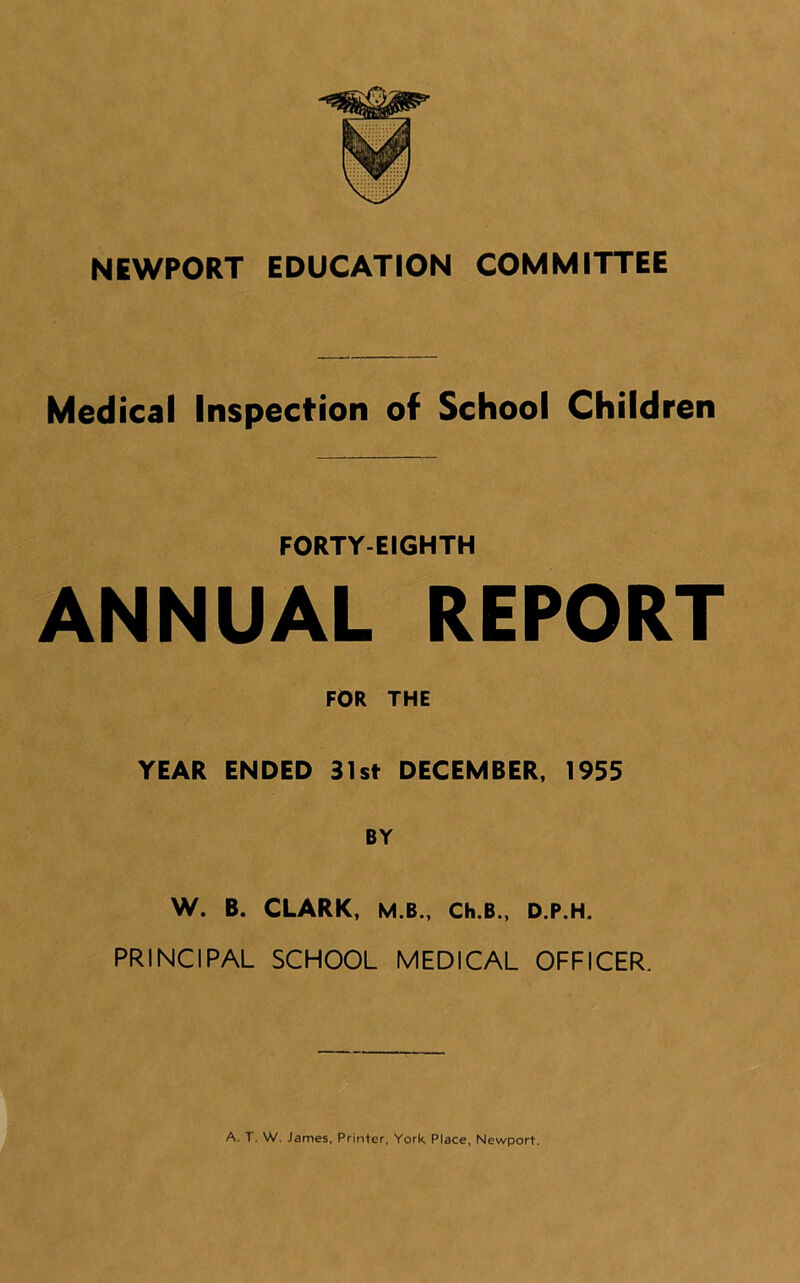 NEWPORT EDUCATION COMMITTEE Medical Inspection of School Children FORTY-EIGHTH ANNUAL REPORT FOR THE YEAR ENDED 31st DECEMBER, 1955 BY W. B. CLARK, M.B., Ch.B., D.P.H. PRINCIPAL SCHOOL MEDICAL OFFICER. A. T. W. James, Printer, York Place, Newport.