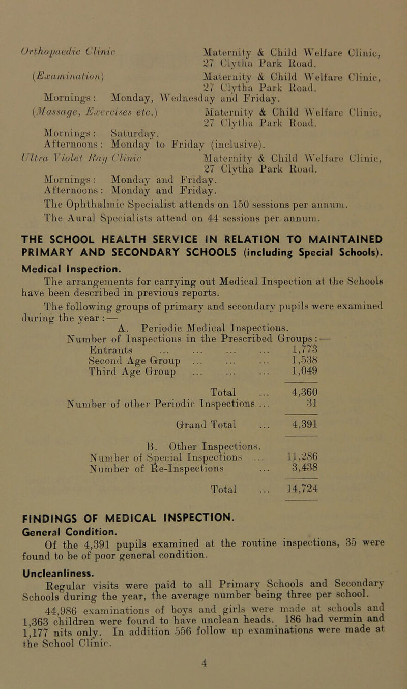 <)rthopaed/ic C 'linic (Exa mi nation) Maternity & Child Welfare Clinic, 27 Clytlia Park Road. Maternity & Child Welfare Clinic, 27 Clytha Park Road. Mornings: Monday, Wednesday and Friday. (Massage, Exercises etc.) Maternity & Child Welfare Clinic, 27 Clytha Park Road. Mornings: Saturday. Afternoons: Monday to Friday (inclusive). Ultra Violet Hap Clinic Maternity & Child Welfare Clinic, 27 Clytha Park Road. Mornings : Monday and Friday. Afternoons: Monday and Friday. The Ophthalmic Specialist attends on 150 sessions per annum. The Aural Specialists attend on 44 sessions per annum. THE SCHOOL HEALTH SERVICE IN RELATION TO MAINTAINED PRIMARY AND SECONDARY SCHOOLS (including Special Schools). Medical Inspection. The arrangements for carrying out Medical Inspection at the Schools have been described in previous reports. The following groups of primary and secondary pupils were examined during the year : — A. Periodic Medical Inspections. Number of Inspections in the Prescribed Groups: — Entrants Second Age Group Third Age Group Total Number of other Periodic Inspections . Grand Total 13. Other Inspections. Number of Special Inspections Number of Re-Inspections Total 1,773 1,538 1,049 4,360 31 4,391 11,286 3,438 14,724 FINDINGS OF MEDICAL INSPECTION. General Condition. Of the 4,391 pupils examined at the routine inspections, 35 were foimd to be of poor general condition. Uncleanliness. Regular visits were paid to all Primary Schools and Secondary Schools^during the year, the average number being three per school. 44,986 examinations of boys and girls were made at schools and 1,363 children were found to have unclean heads. 186 had vermin and 1,177 nits only. In addition 556 follow up examinations were made at the School Clinic.