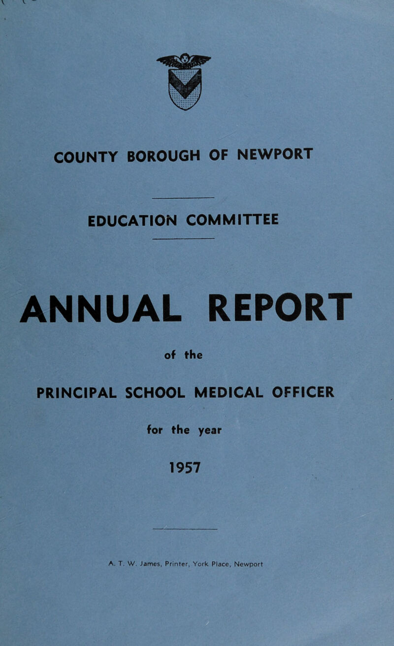 COUNTY BOROUGH OF NEWPORT EDUCATION COMMITTEE ANNUAL REPORT of the PRINCIPAL SCHOOL MEDICAL OFFICER for the year 1957 A. T. W. James, Printer, York Place, Newport