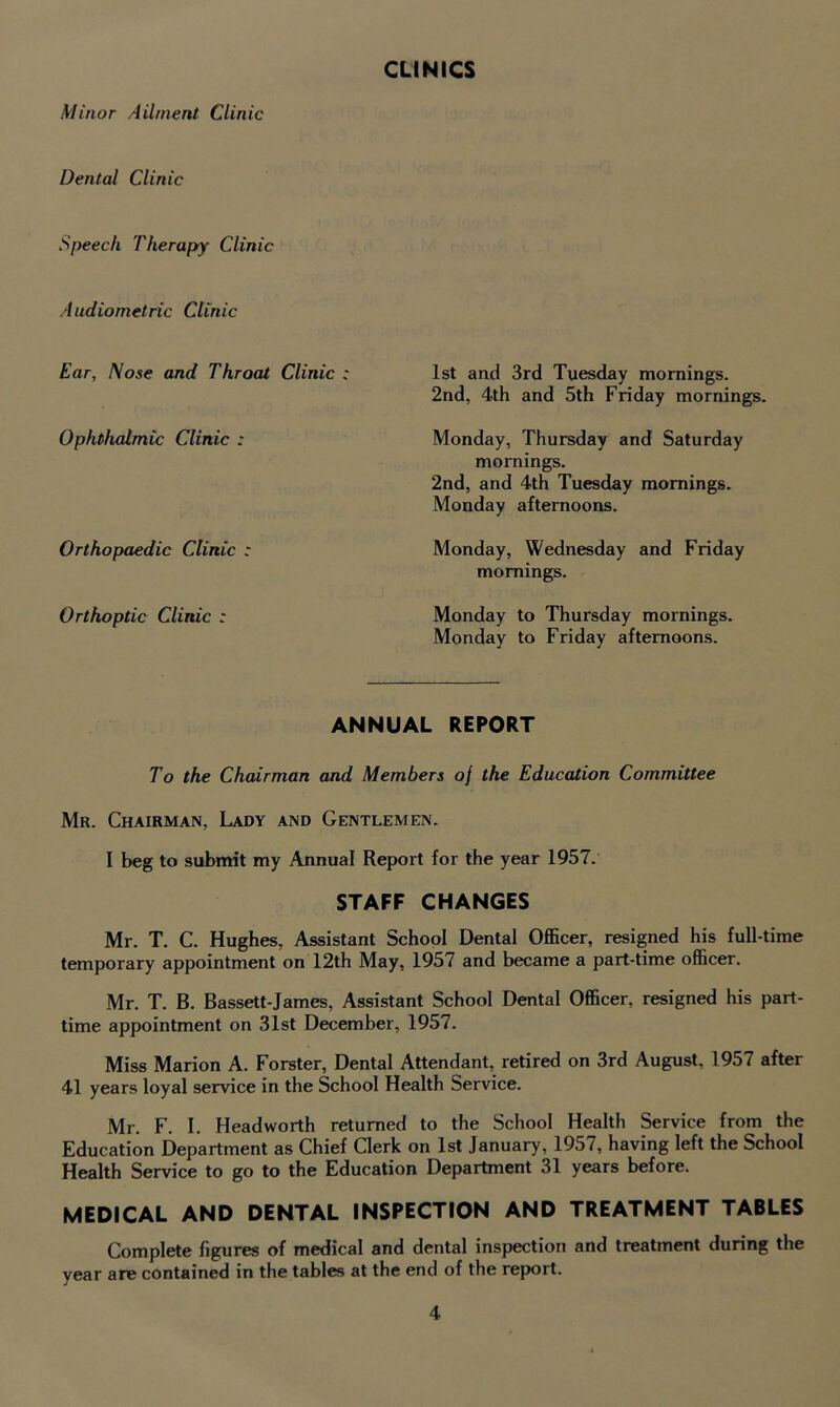 CLINICS Minor Ailment Clinic Dental Clinic Speech Therapy Clinic Audiometric Clinic Ear, Nose and Throat Clinic : Ophthalmic Clinic : Orthopaedic Clinic : Orthoptic Clinic ; 1st and 3rd Tuesday mornings. 2nd, 4th and 5th Friday mornings. Monday, Thursday and Saturday mornings. 2nd, and 4th Tuesday mornings. Monday afternoons. Monday, Wednesday and Friday mornings. Monday to Thursday mornings. Monday to Friday afternoons. ANNUAL REPORT To the Chairman and Members of the Education Committee Mr. Chairman, Lady and Gentlemen. I beg to submit my Annual Report for the year 1957. STAFF CHANGES Mr. T. C. Hughes, Assistant School Dental Officer, resigned his full-time temporary appointment on 12th May, 1957 and became a part-time officer. Mr. T. B. Bassett-James, Assistant School Dental Officer, resigned his part- time appointment on 31st December, 1957. Miss Marion A. Forster, Dental Attendant, retired on 3rd August. 1957 after 41 years loyal service in the School Health Service. Mr. F. I. Head worth returned to the School Health Service from the Education Department as Chief Clerk on 1st January, 1957, having left the School Health Service to go to the Education Department 31 years before. MEDICAL AND DENTAL INSPECTION AND TREATMENT TABLES Complete figures of medical and dental inspection and treatment during the year are contained in the tables at the end of the report.