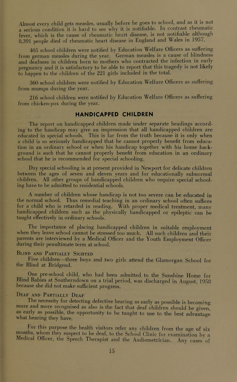 Almost every child gets measles, usually before he goes to school, and as it is not a serious condition it is hard to see why it is notifiable. In contrast rheumatic fever, which is the cause of rheumatic heart disease, is not notifiable although 8,391 people died of rheumatic heart disease in England and Wales in 1957. 405 school children were notified by Education Welfare Officers as suffering from german measles during the year. German measles is a cause of blindness and deafness in children born to mothers who contracted the infection in early pregnancy and it is satisfactory to be able to report that this tragedy is not likely to happen to the children of the 221 girls included in the total. 360 school children were notified by Education Welfare Officers as suffering from mumps during the year. 216 school children were notified by Education Welfare Officers as suffering from chicken-pox during the year. HANDICAPPED CHILDREN The report on handicapped children made under separate headings accord- ing to the handicap may give an impression that all handicapped children are educated in special schools. This is far from the truth because it is only when a child is so seriously handicapped that he cannot properly benefit from educa- tion in an ordinary school or when his handicap together with his home back- ground is such that he cannot properly benefit from education in an ordinary school that he is recommended for special schooling. Day special schooling is at present provided in Newport for delicate children between the ages of seven and eleven years and for educationally subnormal children. All other groups of handicapped children who require special school- ing have to be admitted to residential schools. A number of children whose handicap is not too severe can be educated in the normal school. Thus remedial teaching in an ordinary school often suffices for a child who is retarded in reading. With proper medical treatment, many handicapped children such as the physically handicapped or epileptic can be taught effectively in ordinary schools. The importance of placing handicapped children in suitable employment when they leave school cannot be stressed too much. All such children and their parents are interviewed by a Medical Officer and the Youth Employment Officer during their penultimate term at school. Blind and Partially Sighted Five children—three boys and two girls attend the Glamorgan School for the Blind at Bridgend. One pre-school child, who had been admitted to the Sunshine Home for Blind Babies at Southerndown on a trial period, was discharged in August, 1958 because she did not make sufficient progress. Deaf and Partially Deaf The necessity for detecting defective hearing as early as possible is becoming more and more recognised as also is the fact that deaf children should be given, as early as possible, the opportunity to be taught to use to the best advantao-e what hearing they have. For this purpose the health visitors refer any children from the age of six suspect to be deaf, to the School Clinic for examination hy a Medical Oflicer, the Speech Therapist and the Audiometrician. Any cases of