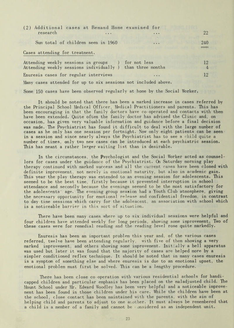 22 (2) Additional cases at Remand Home examined for research ... ... Sum total of children seen in 1960 ... 240 Cases attending for treatment. Attending weekly sessions in groups ) for not less 12 Attending weekly sessions individually ) than three months 4 Enuresis cases for regular interviews ... 12 Many cases attended for up to six sessions not included above. Some 150 cases have been observed regularly at home by the Social Worker. It should be noted that there has been a marked increase in cases referred by the Principal School Medical Officer, Medical Practitioners and parents. This has been encouraging in that the family doctors have co operated and contacts with them have been extended. Quite often the family doctor has advised the Clinic and, on occasion, has given very valuable information and guidance before a final decision was made. The Psychiatrist has found it difficult to deal with the large number of cases as he only has one session per fortnight. Now only eight patients can be seen in a session and since nearly always the Psychiatrist has to see a child quite a number of times, only two new cases can be introduced at each psychiatric session. This has meant a rather larger waiting list than is desirable. In the circumstances, the Psychologist and the Social Worker acted as counsel- lors for cases under the guidance of the Psychiatrist. On Saturday morning play therapy continued with marked success and all the current cases have been closed with definite improvement, not merely in emotional maturity, but also in academic gain. This year the play therapy was extended to an evening session for adolescents. This seemed to be the best time, firstly because it prevented interruption in school attendance and secondly because the evenings seemed to be the most satisfactory for the adolescents age, The evening group session had a Youth Club atmosphere, giving the necessary opportunity for emotional release and confidential freedom, in contrast to day time sessions which carry for the adolescent, an association with school which is a noticeable barrier in this sort of situation. There have been many cases where up to six individual sessions were helpful and four children have attended weekly for long periods, showing some improvement. Two of these cases were for remedial reading and the reading level rose quite markedly. Enuresis has been an important problem this year and, of the various cases referred, twelve have been attending regularly, with five of them showing a very marked improvement, and others showing some improvement. Init ally a bell apparatus was used but later it was found that the majority of cases are helped more by a simpler conditioned reflex technique. It should be noted that in many cases enuresis is a symptom of something else and where enuresis is due to an emotional upset, the emotional problem must first be solved. This can be a lengthy procedure. There has been close co operation with various residential schools for handi- capped children and particular emphasis has been placed on the maladjusted child. The Mount School under Mr. Edward Woodley has been very helpful and a noticeable improve- ment has been found in those children under his care. While the children have been at the school, close contact has been maintained with the parents, with the aim of helping child and parents to adjust to one another. It must always be remembered that a child is a member of a family and cannot be • onsidered as an independent unit.