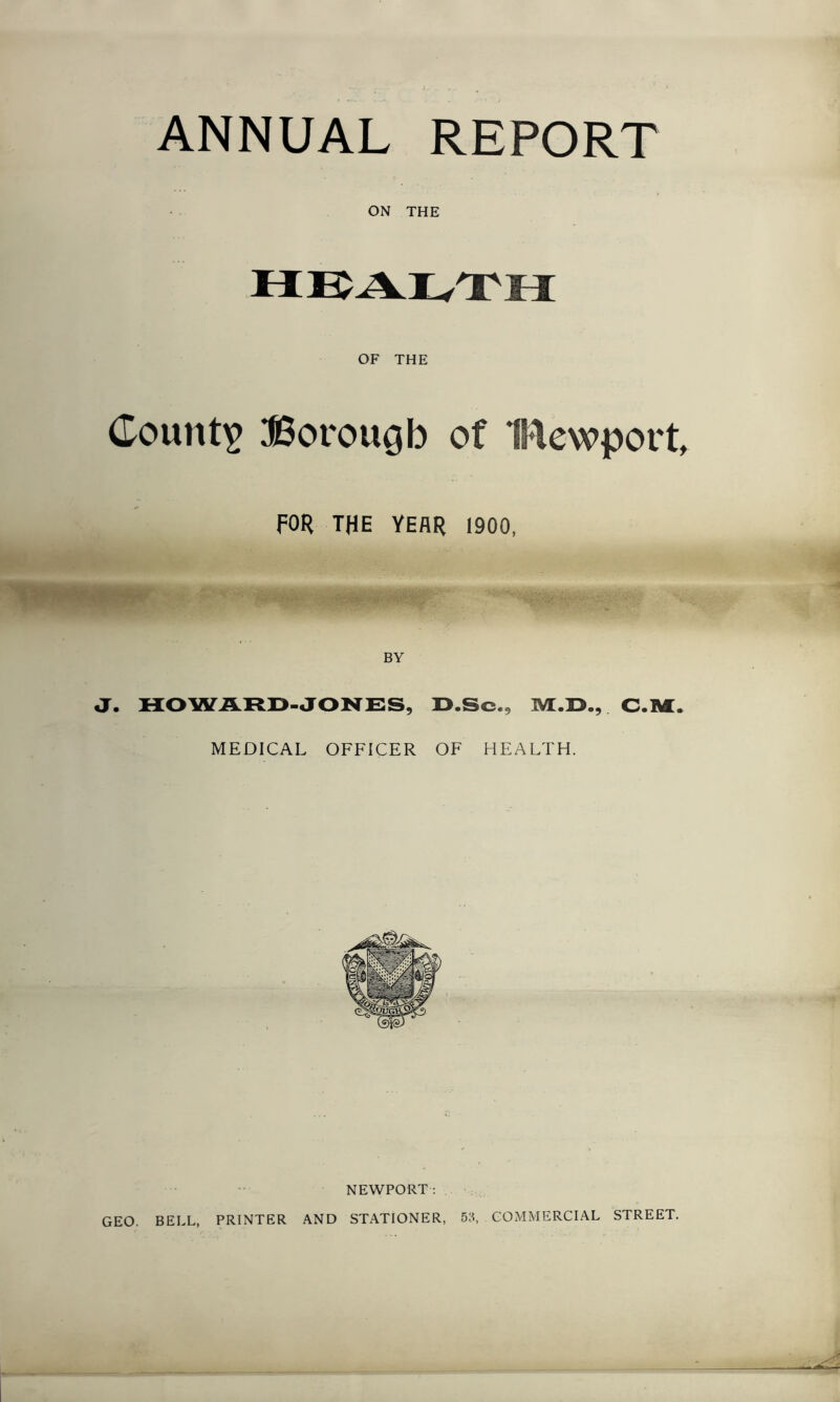 ANNUAL REPORT ON THE OF THE County JSorougb of IMewport, FOR THE YEAR 1900, BY J. HO WARD-JONES, D.Sc., TVL.D., C.M. MEDICAL OFFICER OF HEALTH. NEWPORT: GEO. BELL, PRINTER AND STATIONER, 53, COMMERCIAL STREET.