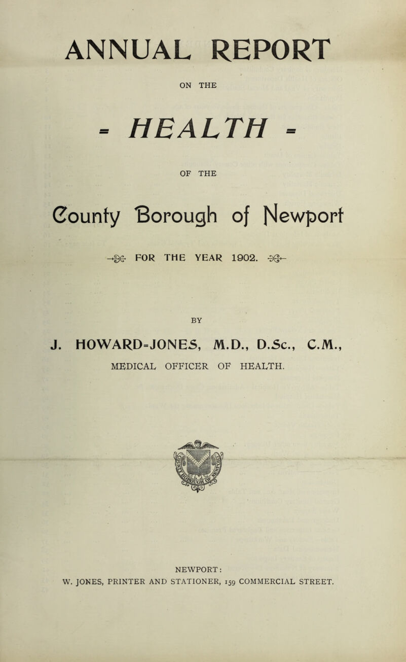 ANNUAL REPORT ON THE > HEALTH - OF THE County Borough of Newport FOR THE YEAR 1902. J. H0WARD=J0NES, M.D., D.Sc., C.M., MEDICAL OFFICER OF HEALTH. NEWPORT: W. JONES, PRINTER AND STATIONER, 159 COMMERCIAL STREET.