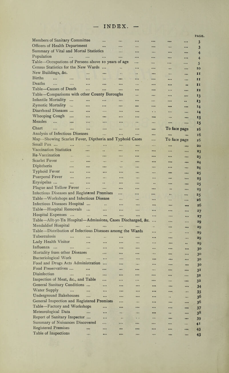 INDEX. Members of Sanitary Committee Officers of Health Department Summary of Vital and Mortal Statistics Population Table—Occupations of Persons above io years of age Census Statistics for the New Wards ... New Buildings, &c. Births Deaths Table—Causes of Death Table —Comparisons with other County Boroughs Infantile Mortality Zymotic Mortality Diarrhoeal Diseases Whooping Cough Measles Chart Analysis of Infectious Diseases Map—Showing Scarlet Fever, Diptheria and Typhoid Cases Small Pox ... Vaccination Statistics Re-Vaccination Scarlet Fever Diphtheria Typhoid Fever Puerperal Fever Erysipelas ... Plague and Yellow Fever Infectious Diseases and Registered Premises Table—Workshops and Infectious Disease Infectious Diseases Hospital ... Table—Hospital Removals Hospital Expenses ... Table—Allt-yr-Yn Hospital—Admissions, Cases Discharged, &c. Mendaldief Hospital Table—Distribution of Infectious Diseases among the Wards Tuberculosis Lady Health Visitor Influenza ... Mortality from other Diseases Bacteriological Work Food and Drugs Acts Administration ... Food Preservatives ... Disinfection Inspection of Meat, &c., and Table General Sanitary Conditions ... Water Supply Underground Bakehouses General Inspection and Registered Premises Table—Factory and Workshops Meteorological Data Report of Sanitary Inspector ... Summary of Nuisances Discovered Registered Premises Table of Inspections ... ... PAGI 3 ... ... 3 ... ... 4 ... ... 4 ... ... 5 ... ... IO ... ... ii ... ... ii ... • • ii ... ... 12 ... ... 13 ... •• *3 ... 14 ... ... ... ... *5 ... ... 15 To face page 16 ... ... 16 To face page 16 ... 20 ... ... 23 ... ... 23 • •• 24 ... ... 24 ... ... 25 ... ... 25 ... ... 25 •• ... 25 *• ... 25 ... 26 ... • •• 26 ... ... 27 ... ... 27 ... ... 29 ... 29 ... ... 29 ... ... 29 ... •• 29 ... 30 ... ... 30 ... 30 ... • •• 30 ... ... 3i ... ... 32 ... ... 32 ... ... 34 ... ... 35 ... 36 ... ... 36 ... • •• 37 ... ... 38 39 ... ... 4i ... 43 • • • ... 43